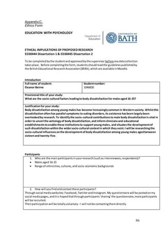 86
Appendix.C.
Ethics Form
EDUCATION WITH PSYCHOLOGY
ETHICAL IMPLICATIONS OF PROPOSED RESEARCH
ED30444 Dissertation 1 & ED30445 Dissertation 2
To be completedbythe studentandapprovedbythe supervisor beforeanydatacollection
takesplace. Before completingthe form, studentsshouldreadthe guidelinespublishedby
the BritishEducational ResearchAssociation(BERA),whichare availableinMoodle.
Introduction
Full name of student:
Eleanor Beirne
Studentnumber:
1046830
Provisional title of your study:
What are the socio-cultural factors leadingto body dissatisfactionfor malesaged 16-25?
Justificationfor your study:
Body dissatisfactionamong young maleshas become increasinglycommonin Westernsociety. Whilstthis
dissatisfactionoftenhas parallel symptoms to eating disorders,its existence hasbeen largelybeen
overlookedby research.To identifythe socio-cultural contributionsto male body dissatisfactionis vital in
order to unveil the aetiologyof body dissatisfaction,and informcliniciansand educational
establishmentstoenable these institutionsto support youngmales, and situatesthe developmentof
such dissatisfactionwithinthe widersocio-cultural contextin which they exist.I will be researchingthe
socio-cultural influencesonthe developmentofbody dissatisfactionamong young males agedbetween
sixteenand twenty-five.
Participants
1. Who are the mainparticipantsin yourresearch(suchas interviewees,respondents)?
 Malesaged 16-25
 Range of ethnicities,cultures,andsocio-economicbackgrounds
2. How will youfindandcontactthese participants?
Throughsocial mediawebsites:Facebook,TwtiiterandInstagram.My questionnaire will be postedonmy
social mediapages,anditis hopedthatthroughparticipants‘sharing’the questionnaire,more participants
will be recruited.
Theirparticipationwillbe totallyvoluntary –I will notbe contactingthemdirectly.
 
