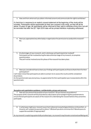 87
3. How andfrom whomwill youobtaininformedconsentandcommunicate the righttowithdraw?
A check box in response to an explicit consent statement at the beginning of the study will be
included. Participants will be responsible for their own consent in the study, as they will all be
above 16 years of age. All participants will be informed of their right to withdraw at any time, but will
be reminded that after the 22nd
April 2016 data will be printed therefore implicating withdrawal.
4. Have you approachedanyotherbodyor organisationforpermissiontoconductthisresearch?
No.
5. At whatstagesof yourresearch,andin whatways will participantsbe involved?
Participantswill be involvedduringthe datacollectionstage of myresearch,tocomplete
questionnaires.
Theywill notbe involvedonce thisphase of the researchhastakenplace.
6. Have you consideredhowtoshare yourfindingswithparticipantsandhow tothank themfortheir
participation?
I will make itclearthat participantsare able tocontact me to accessthe resultsandthe completed
dissertation.
As the questionnaire wasanonymous,myappreciationfortheirparticipationwasincorporatedwithinthe
questionnaire.
Deceptionand exploitationavoidance,confidentiality,privacyand accuracy
7. How will youpresentthe purpose of yourresearch? Doyouforesee anyproblems?
The purpose of the researchwill be presentedasadescription priortobeginningthe questionnaire to
ensure thatall participantsare aware of the reasonsforundertakingthe researchbefore theyconsentto
participate.
8. In whatwaysmightyour researchcause harm (physical orpsychological distressordiscomfort,or
threatto self-esteem) toyourself orothers? Whatwill youdoto minimise this?Wouldaccessto
supportbe available (if appropriate)?
As myresearchisexploringapotentiallysensitivetopic,myresearchmaythreatenemotional wellbeingand
 