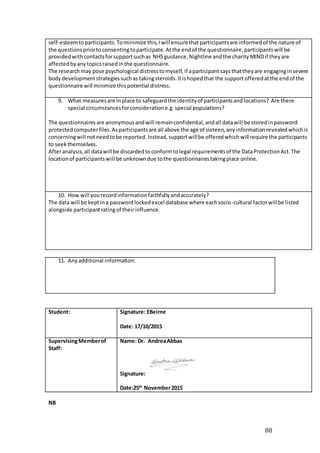 88
self-esteemtoparticipants.Tominimize this,Iwill ensurethatparticipantsare informedof the nature of
the questionspriortoconsentingtoparticipate.Atthe endof the questionnaire,participantswill be
providedwithcontactsforsupportsuchas NHSguidance,Nightline andthe charityMINDif theyare
affectedbyanytopicsraisedinthe questionnaire.
The researchmay pose psychological distresstomyself,if aparticipantsaysthattheyare engaginginsevere
bodydevelopmentstrategiessuchas takingsteroids.Itishopedthat the supportofferedatthe endof the
questionnaire will minimize thispotential distress.
9. What measuresare inplace to safeguardthe identityof participantsandlocations? Are there
special circumstancesforconsideratione.g.special populations?
The questionnaires are anonymousandwill remainconfidential,andall datawill be storedinpassword
protectedcomputerfiles.Asparticipantsare all above the age of sixteen,anyinformationrevealedwhichis
concerningwill notneedtobe reported.Instead,supportwillbe offeredwhichwill require the participants
to seekthemselves.
Afteranalysis,all datawill be discardedtoconformtolegal requirementsof the DataProtectionAct.The
locationof participantswill be unknowndue tothe questionnairestakingplace online.
10. How will yourecordinformationfaithfullyandaccurately?
The data will be keptina passwordlockedexcel database where eachsocio-cultural factorwillbe listed
alongside participantratingof theirinfluence.
11. Anyadditional information:
Student: Signature: EBeirne
Date: 17/10/2015
SupervisingMemberof
Staff:
Name: Dr. AndreaAbbas
Signature:
Date:25th
November2015
NB
 