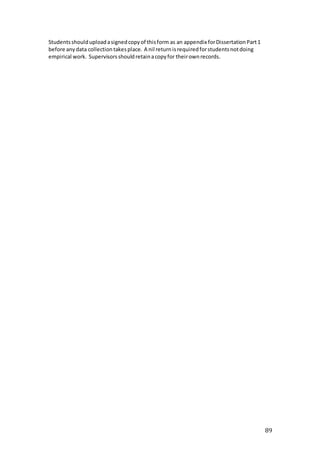 89
Studentsshoulduploadasignedcopyof thisform as an appendix forDissertationPart1
before anydata collectiontakesplace. A nil returnisrequiredforstudentsnotdoing
empirical work. Supervisorsshouldretainacopyfor theirownrecords.
 