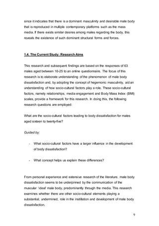 9
since it indicates that there is a dominant masculinity and desirable male body
that is reproduced in multiple contemporary platforms such as the mass
media. If there exists similar desires among males regarding the body, this
reveals the existence of such dominant structural forms and forces.
1.4. The Current Study: Research Aims
This research and subsequent findings are based on the responses of 63
males aged between 16-25 to an online questionnaire. The focus of this
research is to elaborate understanding of the phenomenon of male body
dissatisfaction and, by adopting the concept of hegemonic masculinity, aid an
understanding of how socio-cultural factors play a role. These socio-cultural
factors, namely relationships, media engagement and Body Mass Index (BMI)
scales, provide a framework for this research. In doing this, the following
research questions are employed:
What are the socio-cultural factors leading to body dissatisfaction for males
aged sixteen to twenty-five?
Guided by:
- What socio-cultural factors have a larger influence in the development
of body dissatisfaction?
- What concept helps us explain these differences?
From personal experience and extensive research of the literature, male body
dissatisfaction seems to be underpinned by the communication of the
muscular ‘ideal’ male body, predominantly through the media. This research
examines whether there are other socio-cultural elements playing a
substantial, undermined, role in the instillation and development of male body
dissatisfaction.
 