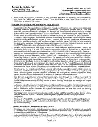 Dennis L. Bolles, PMP
Holland, Michigan, USA
Author-Speaker-Consultant-Mentor
Primary Phone: (616) 392-2292
E-mail Address: dbolles@dlballc.com
Website: www.dlballc.com
LinkedIn: https://www.linkedin.com/home
Page 2 of 4
 Led a virtual PMI Standards project team of 300+ volunteers world-wide to a successful completion and on-
time delivery of the PMI ANSI Standard PMBOK®
Guide Third Edition in 2004. Developed and managed an
MS Project schedule for the project.
PROJECT MANAGEMENT ORGANIZATIONAL DEVELOPMENT:
 Supported Smiths Aerospace Business Operations management team in a six-sigma project to develop
business operations process improvements. Develop Risk Management process manual, tools and
templates, and work instructions. Developed and managed the project schedule and developed a Strategic
Planning and Project Management Office Structure proposal for VP Business Operations. Developed an MS
Project Master schedule that linked the details schedules I developed and managed for the (14) initiatives.
 Authored a corporate project management standards methodology document for Smith Aerospace entitled
Corporate Project Management Process (CPMP) Guidelines that included 20 process implementation
handbooks, and 22 process execution templates that were distributed via the Smiths intranet enterprise-wide
to all of Smiths Aerospace facilities. Also developed processes, handbooks, tools and templates as part of
the CPMP that covered project schedule development and reporting requirements.
 Worked with an international team as the author of an ERP Cost Benefit Analysis report for Donnelly VP
Information technology for a $4M ERP System implementation project for Donnelly Corp. manufacturing
operations in multiple European countries resulting in Corporate Management Team approval of the project.
 Defined and established a Project Management Center of Excellence to institutionalize project management
best-practices as a core competency across Donnelly Corp. IT organization’s U.S. and European operations.
Supervised the work of members of other departments that are assigned project management responsibilities,
and established policies, standards and procedures for the management and reporting of projects globally.
Developed and distributed a Project Management Methodology Guidelines with processes, templates and
tools globally. Developed and maintained an intranet web site for the Project Management Center of
Excellence. Led various IT and Operations senior executives in the USA and European operations who were
leading mission critical projects to establish good project planning practices and use of MS Project schedules.
 Developed and led project support offices providing administrative support to mission critical projects for
consulting, architectural, construction, engineering services, tier one & tier two automotive suppliers, and
office / medical systems provider companies. Developed and managed MS Project schedules for every
project assigned to me or directed by me as Manager of the Project Management Group.
 Led Donnelly corporate cross-functional business six-sigma team through the workflow mapping of the
shipping process. Workflow mapping of a consistent tracking and reporting process to eliminate short ship
issues enterprise-wide results in saving millions of dollars annually. Developed and managed the project
schedule.
 Authored a project management maturity assessment process to assess multiple manufacturing equipment
suppliers’ project management capabilities, resulting in a contract to establish a project office for a General
Motors Powertrain Division. Developed MS Project Schedule templates that were used to start the planning
process for all future projects.
 Provided program management consulting services for multiple EDS IT projects for multiple General Motors
Division Operations facilities. Developed and managed MS project schedules for all projects I was
assigned to.
 Developed a Project Office project portfolio management process for a GM Chevrolet Division Department.
Developed and managed an MS Master schedule linking all of the projects in progress within the portfolio
for executive reporting.
TRAINING and PROJECT MANAGEMENT FACILITATION
 Developed and implemented a project management training program for Smiths Aerospace, Inc. to provide
a knowledge base for continued improvement in project delivery enterprise-wide. Developed and delivered a
schedule development class to 150 engineers.
 Authored and distributed a Corporate Project Management Training Program Plan for Smiths Aerospace that
includes a comprehensive project management competency model and a course list with synopsis of all the
 