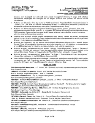 Dennis L. Bolles, PMP
Holland, Michigan, USA
Author-Speaker-Consultant-Mentor
Primary Phone: (616) 392-2292
E-mail Address: dbolles@dlballc.com
Website: www.dlballc.com
LinkedIn: https://www.linkedin.com/home
Page 3 of 4
courses; and developed and delivered basic project management training in scope and schedule
development. Developed and managed an MS Project schedule that planned and tracked course
development.
 Authored and delivered a three day course for PMP® Examination Preparation for the new exam released in
October 2005. The work included the development of over 300 examination preparation questions and
answers for the American Management Association Project Management Group.
 Authored and distributed project management methodology guidelines, policies, processes, tools, and
templates for multiple business units in U.S., European, and Brazilian automotive for GM Chevrolet Division
OEM operations. Developed and managed an MS Master schedule linking all of the projects in progress
within the program for executive reporting.
 Prepared and facilitated multiple project management basic training classes and Project Management
Institute’s (PMI) PMP Certification Study classes for individual companies as well as two Michigan PMI
Chapters involving approximately 250 participants.
 Authored and presented a two day seminar for the Project Management Institute (PMI) entitled: “Project
Support Office: A Framework for Development”, which was presented in six U.S. locations to representatives
of over 200 companies of all industries and sizes, including multi-national organizations.
 Authored a project management textbook entitled: “Building Project Management Centers of Excellence”
containing a CD-ROM with a generic Project Management Methodology Guidelines including multiple forms,
tools, and templates. Release of the publication by AMACOM Books is anticipated in August 2002.
 Authored a project management text book entitles “The Power of Enterprise-wide Project Management”,
release of the publication by AMACOM Books December 2006.
 2005-current contract instructor of the Davenport University for development and delivery of basic project
management and PMP Exam Prep. courses. Developed and delivered a five-day PMP Exam preparation
course for 40 Program and Project Managers for a division of Siemens Corp.
WORK HISTORY
2001-Present - DLB Associates, LLC, Holland, MI – Business and Project Management Consulting Services
Role: Owner/Principal
1999-2001 - Donnelly Corporation, Holland, MI – Tier One Automotive Supplier
Role: IT Manager, Project Management Center of Excellence
1995-1999 - The PCI Group, Troy, MI – Project Management Consultants
Role: Senior Project Management Consultant
1993-1995 – Herman Miller and Milcare Division., Zeeland, MI – Office Furniture Manufacturer
Role: Project Management Consultant
1991-1993 - FKI, INC. (Formerly Keeler Brass Automotive) Grand Rapids, MI – Tier One Automotive Supplier
Role: Manager, Commercial Administration Department
1989-1991 - Imperial Design Services (IDS), Walker, MI – Contract Design/Engineering Services
Role: Design Supervisor, Project Manager
1986-1989 – Lakewood, Inc., Holland, MI – Design/Build, Construction Management
Role: Marketing/Sales Associate
1976-1986 - Dynamic Design, Inc., Holland, MI - Contract Design/Engineering Services
Role: Mgr, Program Management Group - Supervisor, Special Machine Design Group
1976-1978 – Lakewood Construction, Inc., Holland, MI - Design/Build, Construction Management
Role: Project Manager
1976-1978 – Lakewood Design, Inc.., Holland, MI – commercial/Residential Design Service
Role: Owner/Operator
1969-1976 - GMB, INC., Holland, MI – Architects & Engineers
Role: Project Manager, Marketing/Sales Representative (Health Care Projects)
 