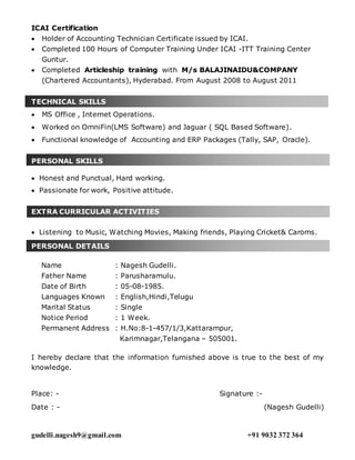 gudelli.nagesh9@gmail.com +91 9032 372 364
ICAI Certification
 Holder of Accounting Technician Certificate issued by ICAI.
 Completed 100 Hours of Computer Training Under ICAI -ITT Training Center
Guntur.
 Completed Articleship training with M/s BALAJINAIDU&COMPANY
(Chartered Accountants), Hyderabad. From August 2008 to August 2011
TECHNICAL SKILLS
 MS Office , Internet Operations.
 Worked on OmniFin(LMS Software) and Jaguar ( SQL Based Software).
 Functional knowledge of Accounting and ERP Packages (Tally, SAP, Oracle).
PERSONAL SKILLS
 Honest and Punctual, Hard working.
 Passionate for work, Positive attitude.
EXTRA CURRICULAR ACTIVITIES
 Listening to Music, Watching Movies, Making friends, Playing Cricket& Caroms.
PERSONAL DETAILS
Name : Nagesh Gudelli.
Father Name : Parusharamulu.
Date of Birth : 05-08-1985.
Languages Known : English,Hindi,Telugu
Marital Status : Single
Notice Period : 1 Week.
Permanent Address : H.No:8-1-457/1/3,Kattarampur,
Karimnagar,Telangana – 505001.
I hereby declare that the information furnished above is true to the best of my
knowledge.
Place: - Signature :-
Date : - (Nagesh Gudelli)
 