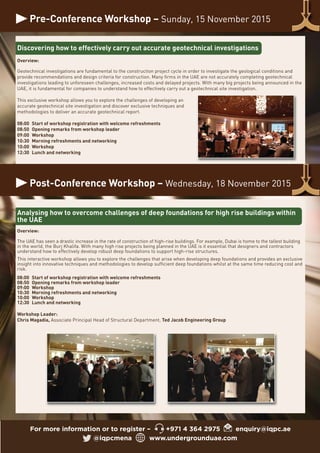 Pre-Conference Workshop – Sunday, 15 November 2015
For more information or to register – +971 4 364 2975 enquiry@iqpc.ae
@iqpcmena www.undergrounduae.com
Discovering how to effectively carry out accurate geotechnical investigations
Overview:
Geotechnical investigations are fundamental to the construction project cycle in order to investigate the geological conditions and
provide recommendations and design criteria for construction. Many firms in the UAE are not accurately completing geotechnical
investigations leading to unforeseen challenges, increased costs and delayed projects. With many big projects being announced in the
UAE, it is fundamental for companies to understand how to effectively carry out a geotechnical site investigation.
This exclusive workshop allows you to explore the challenges of developing an
accurate geotechnical site investigation and discover exclusive techniques and
methodologies to deliver an accurate geotechnical report.
08:00 Start of workshop registration with welcome refreshments
08:50 Opening remarks from workshop leader
09:00 Workshop
10:30 Morning refreshments and networking
10:00 Workshop
12:30 Lunch and networking
Analysing how to overcome challenges of deep foundations for high rise buildings within
the UAE
Overview:
The UAE has seen a drastic increase in the rate of construction of high-rise buildings. For example, Dubai is home to the tallest building
in the world, the Burj Khalifa. With many high rise projects being planned in the UAE is it essential that designers and contractors
understand how to effectively develop robust deep foundations to support high-rise structures.
This interactive workshop allows you to explore the challenges that arise when developing deep foundations and provides an exclusive
insight into innovative techniques and methodologies to develop sufficient deep foundations whilst at the same time reducing cost and
risk.
08:00 Start of workshop registration with welcome refreshments
08:50 Opening remarks from workshop leader
09:00 Workshop
10:30 Morning refreshments and networking
10:00 Workshop
12:30 Lunch and networking
Workshop Leader:
Chris Magadia, Associate Principal Head of Structural Department, Ted Jacob Engineering Group
Post-Conference Workshop – Wednesday, 18 November 2015
 