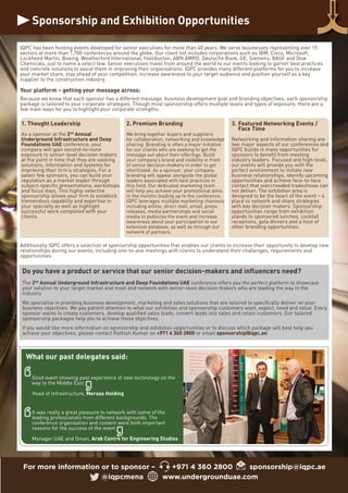 Sponsorship and Exhibition Opportunities
For more information or to sponsor – +971 4 360 2800 sponsorship@iqpc.ae
@iqpcmena www.undergrounduae.com
IQPC has been hosting events developed for senior executives for more than 40 years. We serve businesses representing over 15
sectors at more than 1,700 conferences around the globe. Our client list includes corporations such as IBM, Cisco, Microsoft,
Lockheed Martin, Boeing, Weatherford International, Halliburton, ABN AMRO, Deutsche Bank, GE, Siemens, BASF and Dow
Chemicals, just to name a select few. Senior executives travel from around the world to our events looking to garner best practices
and concrete solutions to assist them in improving their organisations. IQPC provides many different platforms for you to increase
your market share, stay ahead of your competition, increase awareness to your target audience and position yourself as a key
supplier to the construction industry.
Your platform – getting your message across:
Because we know that each sponsor has a different message, business development goal and branding objectives, each sponsorship
package is tailored to your corporate strategies. Though most sponsorship offers multiple levels and types of exposure, there are a
few main ways for you to highlight your corporate strengths:
Additionally IQPC offers a selection of sponsorship opportunities that enables our clients to increase their opportunity to develop new
relationships during our events, including one-to-one meetings with clients to understand their challenges, requirements and
opportunities.
1. Thought Leadership
As a sponsor at the 2nd
Annual
Underground Infrastructure and Deep
Foundations UAE conference, your
company will gain second-to-none
exposure to senior-level decision makers
at the point in time that they are seeking
solutions, information and systems for
improving their firm’s strategies. For a
select few sponsors, you can build your
reputation as a market leader through
subject-specific presentations, workshops
and focus days. This highly selective
sponsorship allows your firm to establish
tremendous capability and expertise in
your specialty as well as highlight
successful work completed with your
clients.
2. Premium Branding
We bring together buyers and suppliers
for collaboration, networking and knowledge
sharing. Branding is often a major initiative
for our clients who are seeking to get the
message out about their offerings. Build
your company’s brand and visibility in front
of senior decision-makers in order to get
shortlisted. As a sponsor, your company
branding will appear alongside the global
leaders associated with best practices in
this field. Our dedicated marketing team
will help you achieve your promotional aims
in the months leading up to the conference.
IQPC leverages multiple marketing channels
including online, direct mail, email, press
releases, media partnerships and social
media to publicise the event and increase
awareness about your participation to our
extensive database, as well as through our
network of partners.
3. Featured Networking Events /
Face Time
Networking and information sharing are
two major aspects of our conferences and
IQPC builds in many opportunities for
sponsors to benefit from meeting
industry leaders. Focused and high-level,
our events will provide you with the
perfect environment to initiate new
business relationships, identify upcoming
opportunities and achieve face-to-face
contact that overcrowded tradeshows can
not deliver. The exhibition area is
designed to be the heart of the event – a
place to network and share strategies
with key decision makers. Sponsorship
opportunities range from exhibition
stands to sponsored lunches, cocktail
receptions, gala dinners and a host of
other branding opportunities.
Do you have a product or service that our senior decision-makers and influencers need?
The 2nd
Annual Underground Infrastructure and Deep Foundations UAE conference offers you the perfect platform to showcase
your solution to your target market and meet and network with senior-level decision makers who are leading the way in the
industry
We specialise in providing business development, marketing and sales solutions that are tailored to specifically deliver on your
business objectives. We pay patient attention to what our exhibition and sponsorship customers want, expect, need and value. Every
sponsor wants to create customers, develop qualified sales leads, convert leads into sales and retain customers. Our tailored
sponsorship packages help you to achieve these objectives.
If you would like more information on sponsorship and exhibition opportunities or to discuss which package will best help you
achieve your objectives, please contact Rathish Kumar on +971 4 360 2800 or email sponsorship@iqpc.ae.
Good event showing past experience of new technology on the
way to the Middle East
Head of Infrastructure, Meraas Holding
It was really a great pleasure to network with some of the
leading professionals from different backgrounds. The
conference organisation and content were both important
reasons for the success of the event
Manager UAE and Oman, Arab Centre for Engineering Studies
What our past delegates said:
 