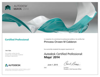 Autodesk and Maya are registered trademarks or trademarks of Autodesk, Inc., in the USA
and/or other countries. All other brand names, product names, or trademarks belong to
their respective holders. © 2013 Autodesk, Inc. All rights reserved.
This number certifies that the
recipient has successfully completed
all program requirements.
Certified Professional In recognition of a commitment to professional excellence, this certifies that
has successfully completed the program requirements of
Autodesk Certified Professional:
Maya®
2014
Date	 Carl Bass
	 President, Chief Executive Officer
June 1, 2015
00417904
Princess Orveen M Calderon
 