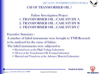Involve to Solve
Slide No. 12 Copyrights © 2005 TNB Research
CSI OF TRANSFORMER OIL ?
Failure Investigation Project
1. TRANSFORMER OIL : CASE STUDY A
2. TRANSFORMER OIL : CASE STUDY B
3. TRANSFORMER OIL : CASE STUDY C
Executive Summary :
A number of failed instruments were brought to TNB Research
to be analyzed for the cause of failure.
The failed instruments were subjected to
• Electrical tests at the High Voltage Laboratory
• Oil test at the Transformer Oil Testing Laboratory
• Material and Visual test at the Advance Material Laboratory
IEC 60599 : INTERPRETATION OF DGA
Gomathy Sethuraman TNBR
 