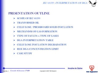 Involve to Solve
Slide No. 2 Copyrights © 2005 TNB Research
IEC 60599 : INTERPRETATION OF DGA
PRESENTATION OUTLINE
 SCOPE OF IEC 60599
 TRANFORMER OIL
 CELLULOSE / PRESSBOARD SOLID INSULATION
 MECHANISM OF GAS FORMATION
 TYPE OF FAULTS vs TYPE OF GASES
 DGA INTERPRETATION TABLE
 CELLULOSE INSULATION DEGRADATION
 IEEE DGA CONCENTRATION LIMIT
 CASE STUDY
Gomathy Sethuraman TNBR
 