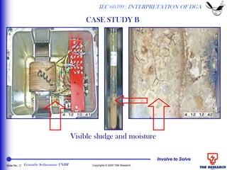 Involve to Solve
Slide No. 22 Copyrights © 2005 TNB Research
Visible sludge and moisture
IEC 60599 : INTERPRETATION OF DGA
CASE STUDY B
Gomathy Sethuraman TNBR
 