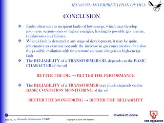 Involve to Solve
Slide No. 30 Copyrights © 2005 TNB Research
CONCLUSION
IEC 60599 : INTERPRETATION OF DGA
 Faults often start as incipient faults of low energy, which may develop
into more serious ones of higher energies, leading to possible gas alarms,
breakdowns and failures.
 When a fault is detected at any stage of development, it may be quite
informative to examine not only the increase in gas concentration, but also
the possible evolution with time towards a more dangerous high-energy
fault
 The RELIABILITY of a TRANSFORMER OIL depends on the BASIC
CHARACTER of the oil
BETTER THE OIL → BETTER THE PERFORMANCE
 The RELIABILITY of a TRANSFORMER very much depends on the
BASIC CONDITION MONITORING of the oil
BETTER THE MONITORING → BETTER THE RELIABILITY
Gomathy Sethuraman TNBR
 