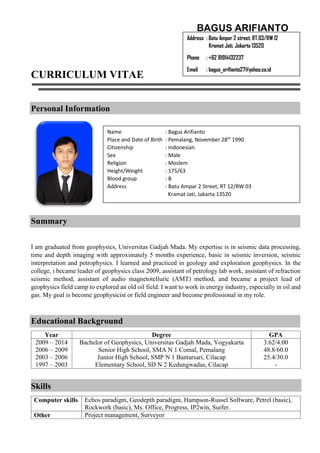 CURRICULUM VITAE 
Personal Information 
Summary 
I am graduated from geophysics, Universitas Gadjah Mada. My expertise is in seismic data processing, 
time and depth imaging with approximately 5 months experience, basic in seismic inversion, seismic 
interpretation and petrophysics. I learned and practiced in geology and exploration geophysics. In the 
college, i became leader of geophysics class 2009, assistant of petrology lab work, assistant of refraction 
seismic method, assistant of audio magnetotelluric (AMT) method, and became a project lead of 
geophysics field camp to explored an old oil field. I want to work in energy industry, especially in oil and 
gas. My goal is become geophysicist or field engineer and become professional in my role. 
Educational Background 
Year Degree GPA 
2009 – 2014 
2006 – 2009 
2003 – 2006 
1997 – 2003 
Bachelor of Geophysics, Universitas Gadjah Mada, Yogyakarta 
Senior High School, SMA N 1 Comal, Pemalang 
Junior High School, SMP N 1 Bantarsari, Cilacap 
Elementary School, SD N 2 Kedungwadas, Cilacap 
3.62/4.00 
48.8/60.0 
25.4/30.0 
- 
Skills 
Computer skills Echos paradigm, Geodepth paradigm, Hampson-Russel Software, Petrel (basic), 
Rockwork (basic), Ms. Office, Progress, IP2win, Surfer. 
Other Project management, Surveyor 
BAGUS ARIFIANTO 
Address : Batu Ampar 2 street, RT 03/RW 12 
Kramat Jati, Jakarta 13520 
Phone : +62 81914132237 
Email : bagus_arifianto27@yahoo.co.id 
Name : Bagus Arifianto 
Place and Date of Birth : Pemalang, November 28th 1990 
Citizenship : Indonesian 
Sex : Male 
Religion : Moslem 
Height/Weight : 175/63 
Blood group : B 
Address : Batu Ampar 2 Street, RT 12/RW 03 
Kramat Jati, Jakarta 13520 
 