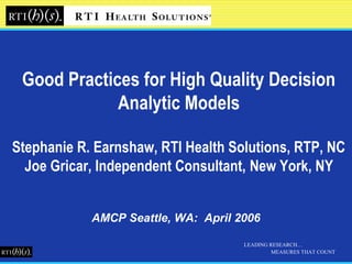 Good Practices for High Quality Decision
Analytic Models
Stephanie R. Earnshaw, RTI Health Solutions, RTP, NC
Joe Gricar, Independent Consultant, New York, NY
AMCP Seattle, WA: April 2006
LEADING RESEARCH…
MEASURES THAT COUNT
 