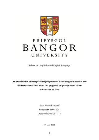School of Linguistics and English Language
An examination of interpersonal judgments of British regional accents and
the relative contribution of this judgment on perception of visual
information of faces
Eliza Wood Lyndorff
Student ID: 500216211
Academic year 2011/12
7th
May 2012
1
 