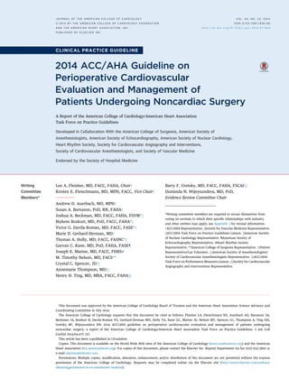 CLINICAL PRACTICE GUIDELINE
2014 ACC/AHA Guideline on
Perioperative Cardiovascular
Evaluation and Management of
Patients Undergoing Noncardiac Surgery
A Report of the American College of Cardiology/American Heart Association
Task Force on Practice Guidelines
Developed in Collaboration With the American College of Surgeons, American Society of
Anesthesiologists, American Society of Echocardiography, American Society of Nuclear Cardiology,
Heart Rhythm Society, Society for Cardiovascular Angiography and Interventions,
Society of Cardiovascular Anesthesiologists, and Society of Vascular Medicine
Endorsed by the Society of Hospital Medicine
Writing
Committee
Members*
Lee A. Fleisher, MD, FACC, FAHA, Chairy
Kirsten E. Fleischmann, MD, MPH, FACC, Vice Chairy
Andrew D. Auerbach, MD, MPHy
Susan A. Barnason, PHD, RN, FAHAy
Joshua A. Beckman, MD, FACC, FAHA, FSVM*z
Biykem Bozkurt, MD, PHD, FACC, FAHA*x
Victor G. Davila-Roman, MD, FACC, FASE*y
Marie D. Gerhard-Herman, MDy
Thomas A. Holly, MD, FACC, FASNC*k
Garvan C. Kane, MD, PHD, FAHA, FASE{
Joseph E. Marine, MD, FACC, FHRS#
M. Timothy Nelson, MD, FACS**
Crystal C. Spencer, JDyy
Annemarie Thompson, MDzz
Henry H. Ting, MD, MBA, FACC, FAHAxx
Barry F. Uretsky, MD, FACC, FAHA, FSCAIkk
Duminda N. Wijeysundera, MD, PHD,
Evidence Review Committee Chair
*Writing committee members are required to recuse themselves from
voting on sections to which their speciﬁc relationships with industry
and other entities may apply; see Appendix 1 for recusal information.
yACC/AHA Representative. zSociety for Vascular Medicine Representative.
xACC/AHA Task Force on Practice Guidelines Liaison. kAmerican Society
of Nuclear Cardiology Representative. {American Society of
Echocardiography Representative. #Heart Rhythm Society
Representative. **American College of Surgeons Representative. yyPatient
Representative/Lay Volunteer. zzAmerican Society of Anesthesiologists/
Society of Cardiovascular Anesthesiologists Representative. xxACC/AHA
Task Force on Performance Measures Liaison. kkSociety for Cardiovascular
Angiography and Interventions Representative.
This document was approved by the American College of Cardiology Board of Trustees and the American Heart Association Science Advisory and
Coordinating Committee in July 2014.
The American College of Cardiology requests that this document be cited as follows: Fleisher LA, Fleischmann KE, Auerbach AD, Barnason SA,
Beckman JA, Bozkurt B, Davila-Roman VG, Gerhard-Herman MD, Holly TA, Kane GC, Marine JE, Nelson MT, Spencer CC, Thompson A, Ting HH,
Uretsky BF, Wijeysundera DN. 2014 ACC/AHA guideline on perioperative cardiovascular evaluation and management of patients undergoing
noncardiac surgery: a report of the American College of Cardiology/American Heart Association Task Force on Practice Guidelines. J Am Coll
Cardiol 2014;64:e77–137.
This article has been copublished in Circulation.
Copies: This document is available on the World Wide Web sites of the American College of Cardiology (www.cardiosource.org) and the American
Heart Association (my.americanheart.org). For copies of this document, please contact the Elsevier Inc. Reprint Department via fax (212) 633-3820 or
e-mail reprints@elsevier.com.
Permissions: Multiple copies, modiﬁcation, alteration, enhancement, and/or distribution of this document are not permitted without the express
permission of the American College of Cardiology. Requests may be completed online via the Elsevier site (http://www.elsevier.com/authors/
obtainingpermission-to-re-useelsevier-material).
J O U R N A L O F T H E A M E R I C A N C O L L E G E O F C A R D I O L O G Y V O L . 6 4 , N O . 2 2 , 2 0 1 4
ª 2 0 1 4 B Y T H E A M E R I C A N C O L L E G E O F C A R D I O L O G Y F O U N D A T I O N
A N D T H E A M E R I C A N H E A R T A S S O C I A T I O N , I N C .
I S S N 0 7 3 5 - 1 0 9 7 / $ 3 6 . 0 0
h t t p : / / d x . d o i . o r g / 1 0 . 1 0 1 6 / j . j a c c . 2 0 1 4 . 0 7 . 9 4 4
P U B L I S H E D B Y E L S E V I E R I N C .
 