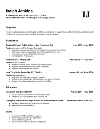  
Isaiah Jenkins 
8 Morningside Ave Apt 4S, New York NY 10026 
Phone: (347) 596­6999  ​●​ E­Mail: jenkins0129@gmail.com  
IJ  
Objective 
Recent college graduate looking to combine experience in government administration and community 
outreach & recruitment to establish a career in public service.  
Experience  
ServiceWorks at Public Allies – San Francisco, CA                                      July 2015 – July 2016 
Position:​ Americorps VISTA: Program Coordinator  
● Organizing volunteer groups to conduct small to large scale service activities 
● Administering learning modules for opportunity youth at various sites 
● Interviewing and onboarding of adult volunteers 
● Managing social media pages 
Pottery Barn – Albany, NY             October 2014 – May 2015  
Position:​ Sales Associate  
● Resolved customer issues in person and over the phone 
● Analyzed shipping information and stock of products 
● Prepared visual displays and floorsets  
New York State Assembly, 61​st​
 District                    January 2014 – June 2014 
Position:​ Legislative Intern  
● Scheduled and conducted constituent meetings 
● Drafted memos related to the office legislation and issues of interest 
● Analyzed current events pertaining to goals of the office 
Education 
University at Albany (SUNY)              August 2011 – May 2015 
● B.A. in Criminal Justice/minors in French & Linguistics 
● Member of Phi Alpha Delta Pre­Law Fraternity Intl.  
College of Staten Island High School for International Studies      ​September 2006 – June 2011 
● Member of National Society of High School Scholars 
● Awarded most culturally aware 
Skills 
● Experience with Microsoft office programs  
● Community outreach & event organization 
● Social media management 
● Conversational in Russian, French, and Spanish. 
 