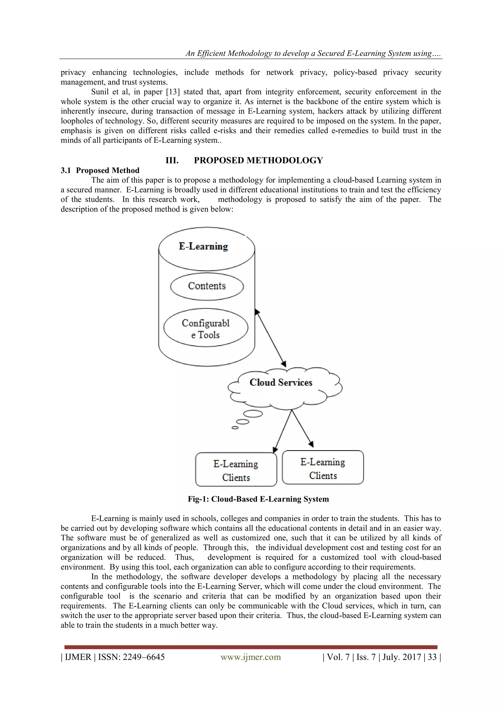 An Efficient Methodology to develop a Secured E-Learning System using….
| IJMER | ISSN: 2249–6645 www.ijmer.com | Vol. 7 | Iss. 7 | July. 2017 | 33 |
privacy enhancing technologies, include methods for network privacy, policy-based privacy security
management, and trust systems.
Sunil et al, in paper [13] stated that, apart from integrity enforcement, security enforcement in the
whole system is the other crucial way to organize it. As internet is the backbone of the entire system which is
inherently insecure, during transaction of message in E-Learning system, hackers attack by utilizing different
loopholes of technology. So, different security measures are required to be imposed on the system. In the paper,
emphasis is given on different risks called e-risks and their remedies called e-remedies to build trust in the
minds of all participants of E-Learning system..
III. PROPOSED METHODOLOGY
3.1 Proposed Method
The aim of this paper is to propose a methodology for implementing a cloud-based Learning system in
a secured manner. E-Learning is broadly used in different educational institutions to train and test the efficiency
of the students. In this research work, methodology is proposed to satisfy the aim of the paper. The
description of the proposed method is given below:
Fig-1: Cloud-Based E-Learning System
E-Learning is mainly used in schools, colleges and companies in order to train the students. This has to
be carried out by developing software which contains all the educational contents in detail and in an easier way.
The software must be of generalized as well as customized one, such that it can be utilized by all kinds of
organizations and by all kinds of people. Through this, the individual development cost and testing cost for an
organization will be reduced. Thus, development is required for a customized tool with cloud-based
environment. By using this tool, each organization can able to configure according to their requirements.
In the methodology, the software developer develops a methodology by placing all the necessary
contents and configurable tools into the E-Learning Server, which will come under the cloud environment. The
configurable tool is the scenario and criteria that can be modified by an organization based upon their
requirements. The E-Learning clients can only be communicable with the Cloud services, which in turn, can
switch the user to the appropriate server based upon their criteria. Thus, the cloud-based E-Learning system can
able to train the students in a much better way.
 