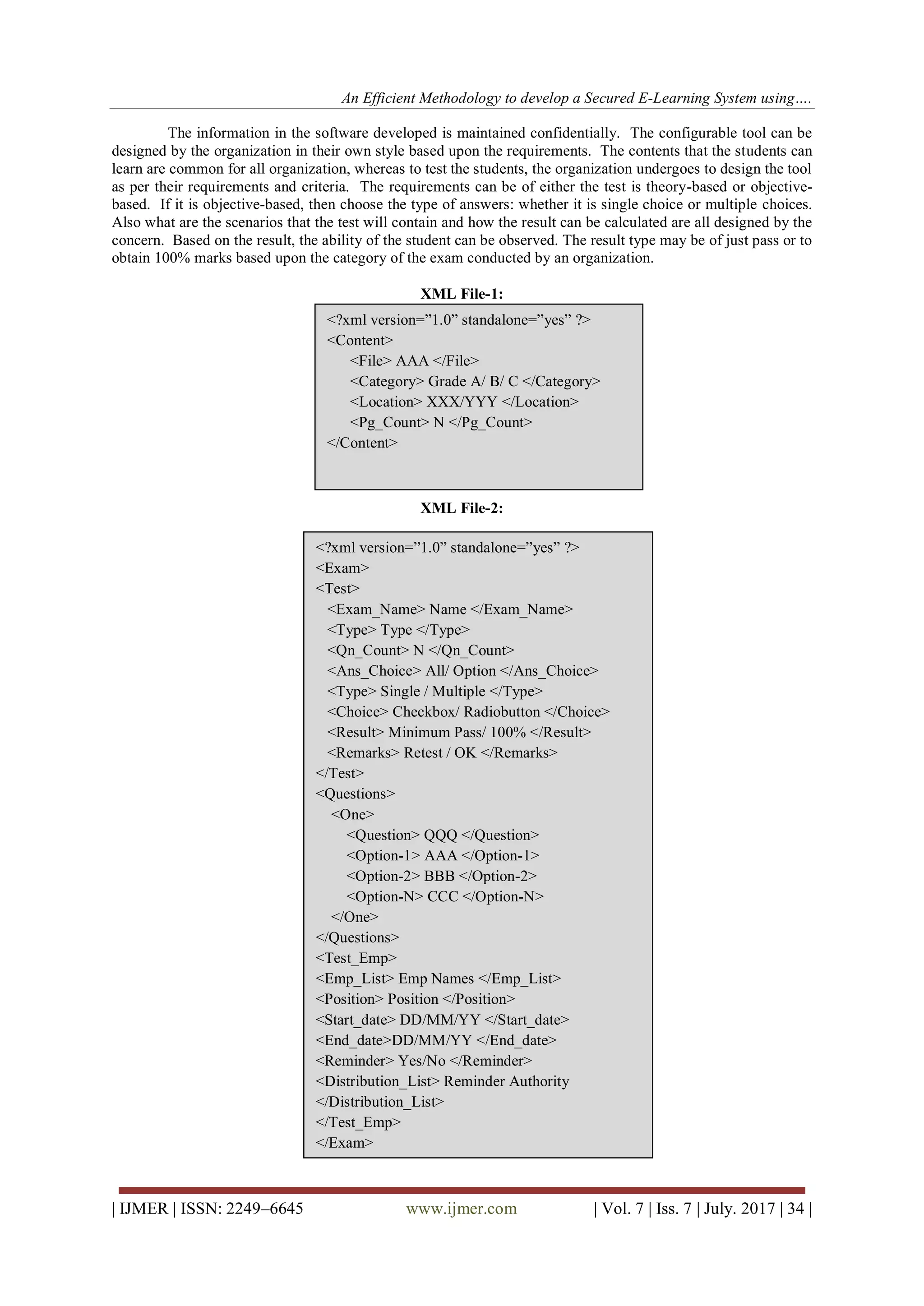 An Efficient Methodology to develop a Secured E-Learning System using….
| IJMER | ISSN: 2249–6645 www.ijmer.com | Vol. 7 | Iss. 7 | July. 2017 | 34 |
The information in the software developed is maintained confidentially. The configurable tool can be
designed by the organization in their own style based upon the requirements. The contents that the students can
learn are common for all organization, whereas to test the students, the organization undergoes to design the tool
as per their requirements and criteria. The requirements can be of either the test is theory-based or objective-
based. If it is objective-based, then choose the type of answers: whether it is single choice or multiple choices.
Also what are the scenarios that the test will contain and how the result can be calculated are all designed by the
concern. Based on the result, the ability of the student can be observed. The result type may be of just pass or to
obtain 100% marks based upon the category of the exam conducted by an organization.
XML File-1:
XML File-2:
&lt;?xml version=”1.0” standalone=”yes” ?&gt;
&lt;Content&gt;
&lt;File&gt; AAA &lt;/File&gt;
&lt;Category&gt; Grade A/ B/ C &lt;/Category&gt;
&lt;Location&gt; XXX/YYY &lt;/Location&gt;
&lt;Pg_Count&gt; N &lt;/Pg_Count&gt;
&lt;/Content&gt;
&lt;?xml version=”1.0” standalone=”yes” ?&gt;
&lt;Exam&gt;
&lt;Test&gt;
&lt;Exam_Name&gt; Name &lt;/Exam_Name&gt;
&lt;Type&gt; Type &lt;/Type&gt;
&lt;Qn_Count&gt; N &lt;/Qn_Count&gt;
&lt;Ans_Choice&gt; All/ Option &lt;/Ans_Choice&gt;
&lt;Type&gt; Single / Multiple &lt;/Type&gt;
&lt;Choice&gt; Checkbox/ Radiobutton &lt;/Choice&gt;
&lt;Result&gt; Minimum Pass/ 100% &lt;/Result&gt;
&lt;Remarks&gt; Retest / OK &lt;/Remarks&gt;
&lt;/Test&gt;
&lt;Questions&gt;
&lt;One&gt;
&lt;Question&gt; QQQ &lt;/Question&gt;
&lt;Option-1&gt; AAA &lt;/Option-1&gt;
&lt;Option-2&gt; BBB &lt;/Option-2&gt;
&lt;Option-N&gt; CCC &lt;/Option-N&gt;
&lt;/One&gt;
&lt;/Questions&gt;
&lt;Test_Emp&gt;
&lt;Emp_List&gt; Emp Names &lt;/Emp_List&gt;
&lt;Position&gt; Position &lt;/Position&gt;
&lt;Start_date&gt; DD/MM/YY &lt;/Start_date&gt;
&lt;End_date&gt;DD/MM/YY &lt;/End_date&gt;
&lt;Reminder&gt; Yes/No &lt;/Reminder&gt;
&lt;Distribution_List&gt; Reminder Authority
&lt;/Distribution_List&gt;
&lt;/Test_Emp&gt;
&lt;/Exam&gt;
 