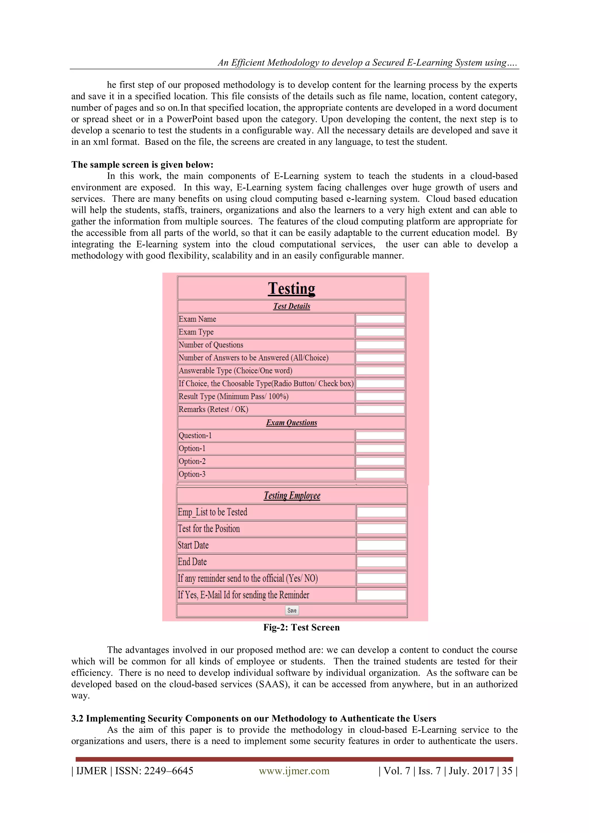 An Efficient Methodology to develop a Secured E-Learning System using….
| IJMER | ISSN: 2249–6645 www.ijmer.com | Vol. 7 | Iss. 7 | July. 2017 | 35 |
he first step of our proposed methodology is to develop content for the learning process by the experts
and save it in a specified location. This file consists of the details such as file name, location, content category,
number of pages and so on.In that specified location, the appropriate contents are developed in a word document
or spread sheet or in a PowerPoint based upon the category. Upon developing the content, the next step is to
develop a scenario to test the students in a configurable way. All the necessary details are developed and save it
in an xml format. Based on the file, the screens are created in any language, to test the student.
The sample screen is given below:
In this work, the main components of E-Learning system to teach the students in a cloud-based
environment are exposed. In this way, E-Learning system facing challenges over huge growth of users and
services. There are many benefits on using cloud computing based e-learning system. Cloud based education
will help the students, staffs, trainers, organizations and also the learners to a very high extent and can able to
gather the information from multiple sources. The features of the cloud computing platform are appropriate for
the accessible from all parts of the world, so that it can be easily adaptable to the current education model. By
integrating the E-learning system into the cloud computational services, the user can able to develop a
methodology with good flexibility, scalability and in an easily configurable manner.
Fig-2: Test Screen
The advantages involved in our proposed method are: we can develop a content to conduct the course
which will be common for all kinds of employee or students. Then the trained students are tested for their
efficiency. There is no need to develop individual software by individual organization. As the software can be
developed based on the cloud-based services (SAAS), it can be accessed from anywhere, but in an authorized
way.
3.2 Implementing Security Components on our Methodology to Authenticate the Users
As the aim of this paper is to provide the methodology in cloud-based E-Learning service to the
organizations and users, there is a need to implement some security features in order to authenticate the users.
 