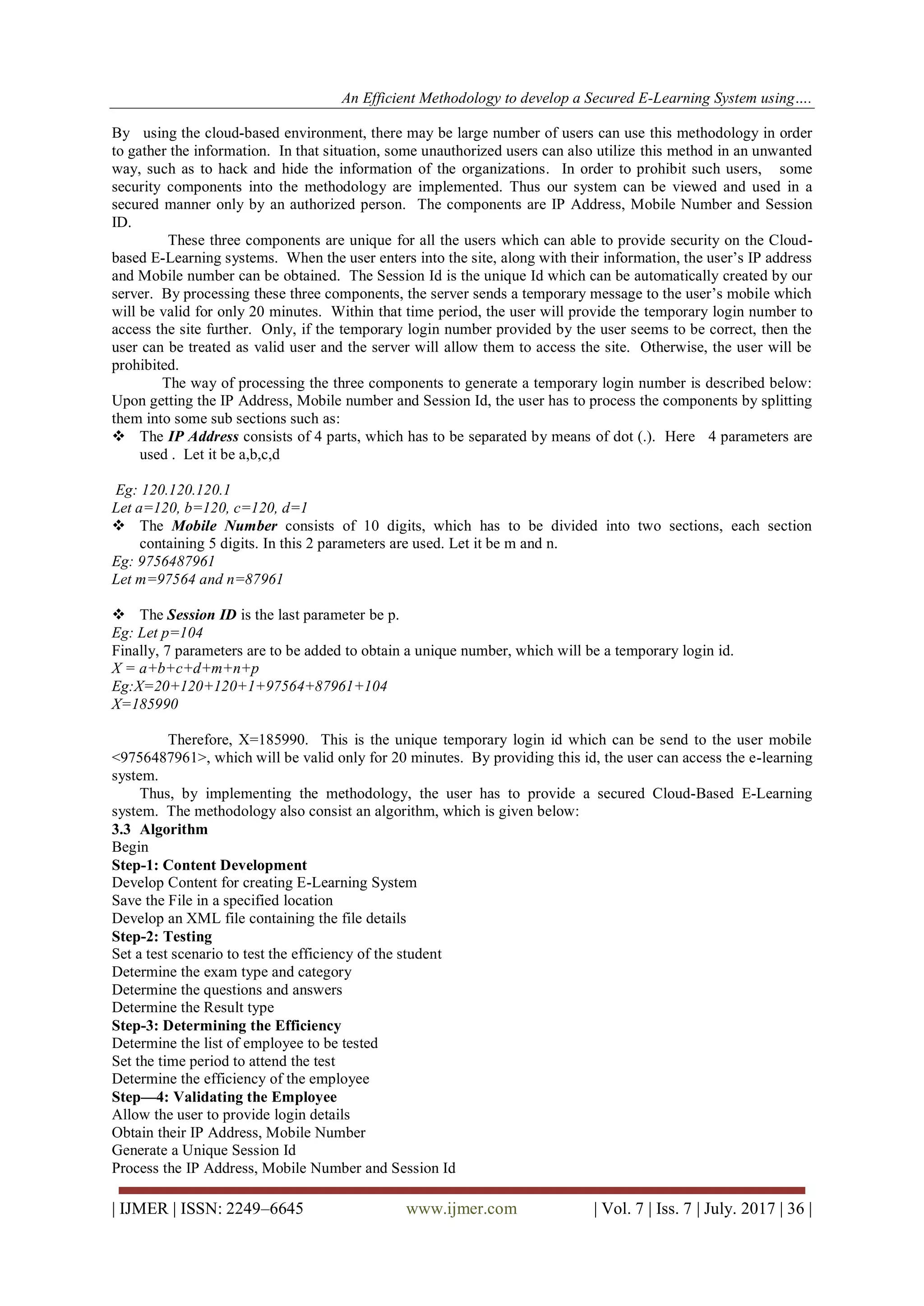 An Efficient Methodology to develop a Secured E-Learning System using….
| IJMER | ISSN: 2249–6645 www.ijmer.com | Vol. 7 | Iss. 7 | July. 2017 | 36 |
By using the cloud-based environment, there may be large number of users can use this methodology in order
to gather the information. In that situation, some unauthorized users can also utilize this method in an unwanted
way, such as to hack and hide the information of the organizations. In order to prohibit such users, some
security components into the methodology are implemented. Thus our system can be viewed and used in a
secured manner only by an authorized person. The components are IP Address, Mobile Number and Session
ID.
These three components are unique for all the users which can able to provide security on the Cloud-
based E-Learning systems. When the user enters into the site, along with their information, the user’s IP address
and Mobile number can be obtained. The Session Id is the unique Id which can be automatically created by our
server. By processing these three components, the server sends a temporary message to the user’s mobile which
will be valid for only 20 minutes. Within that time period, the user will provide the temporary login number to
access the site further. Only, if the temporary login number provided by the user seems to be correct, then the
user can be treated as valid user and the server will allow them to access the site. Otherwise, the user will be
prohibited.
The way of processing the three components to generate a temporary login number is described below:
Upon getting the IP Address, Mobile number and Session Id, the user has to process the components by splitting
them into some sub sections such as:
 The IP Address consists of 4 parts, which has to be separated by means of dot (.). Here 4 parameters are
used . Let it be a,b,c,d
Eg: 120.120.120.1
Let a=120, b=120, c=120, d=1
 The Mobile Number consists of 10 digits, which has to be divided into two sections, each section
containing 5 digits. In this 2 parameters are used. Let it be m and n.
Eg: 9756487961
Let m=97564 and n=87961
 The Session ID is the last parameter be p.
Eg: Let p=104
Finally, 7 parameters are to be added to obtain a unique number, which will be a temporary login id.
X = a+b+c+d+m+n+p
Eg:X=20+120+120+1+97564+87961+104
X=185990
Therefore, X=185990. This is the unique temporary login id which can be send to the user mobile
&lt;9756487961&gt;, which will be valid only for 20 minutes. By providing this id, the user can access the e-learning
system.
Thus, by implementing the methodology, the user has to provide a secured Cloud-Based E-Learning
system. The methodology also consist an algorithm, which is given below:
3.3 Algorithm
Begin
Step-1: Content Development
Develop Content for creating E-Learning System
Save the File in a specified location
Develop an XML file containing the file details
Step-2: Testing
Set a test scenario to test the efficiency of the student
Determine the exam type and category
Determine the questions and answers
Determine the Result type
Step-3: Determining the Efficiency
Determine the list of employee to be tested
Set the time period to attend the test
Determine the efficiency of the employee
Step—4: Validating the Employee
Allow the user to provide login details
Obtain their IP Address, Mobile Number
Generate a Unique Session Id
Process the IP Address, Mobile Number and Session Id
 