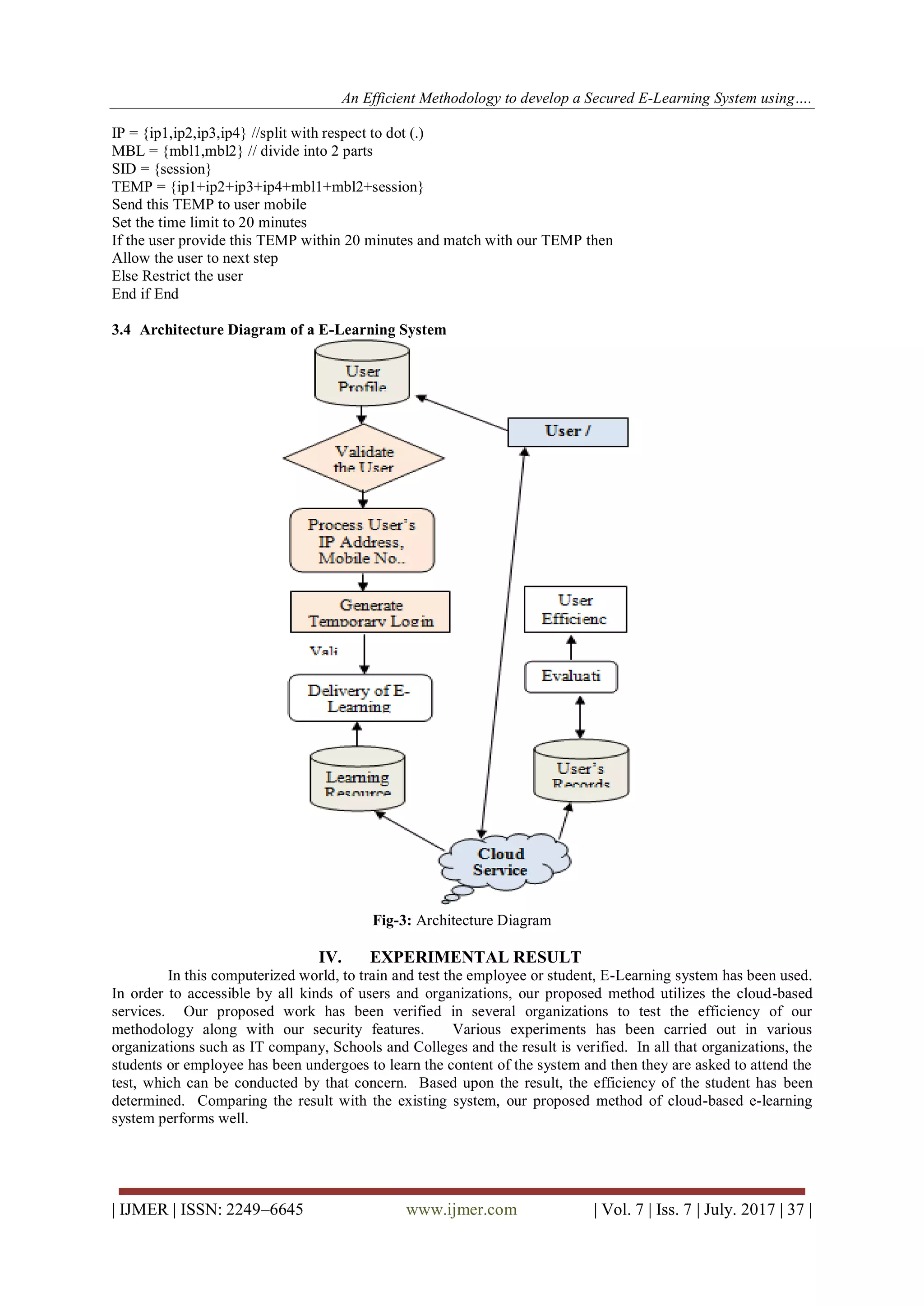 An Efficient Methodology to develop a Secured E-Learning System using….
| IJMER | ISSN: 2249–6645 www.ijmer.com | Vol. 7 | Iss. 7 | July. 2017 | 37 |
IP = {ip1,ip2,ip3,ip4} //split with respect to dot (.)
MBL = {mbl1,mbl2} // divide into 2 parts
SID = {session}
TEMP = {ip1+ip2+ip3+ip4+mbl1+mbl2+session}
Send this TEMP to user mobile
Set the time limit to 20 minutes
If the user provide this TEMP within 20 minutes and match with our TEMP then
Allow the user to next step
Else Restrict the user
End if End
3.4 Architecture Diagram of a E-Learning System
Fig-3: Architecture Diagram
IV. EXPERIMENTAL RESULT
In this computerized world, to train and test the employee or student, E-Learning system has been used.
In order to accessible by all kinds of users and organizations, our proposed method utilizes the cloud-based
services. Our proposed work has been verified in several organizations to test the efficiency of our
methodology along with our security features. Various experiments has been carried out in various
organizations such as IT company, Schools and Colleges and the result is verified. In all that organizations, the
students or employee has been undergoes to learn the content of the system and then they are asked to attend the
test, which can be conducted by that concern. Based upon the result, the efficiency of the student has been
determined. Comparing the result with the existing system, our proposed method of cloud-based e-learning
system performs well.
 