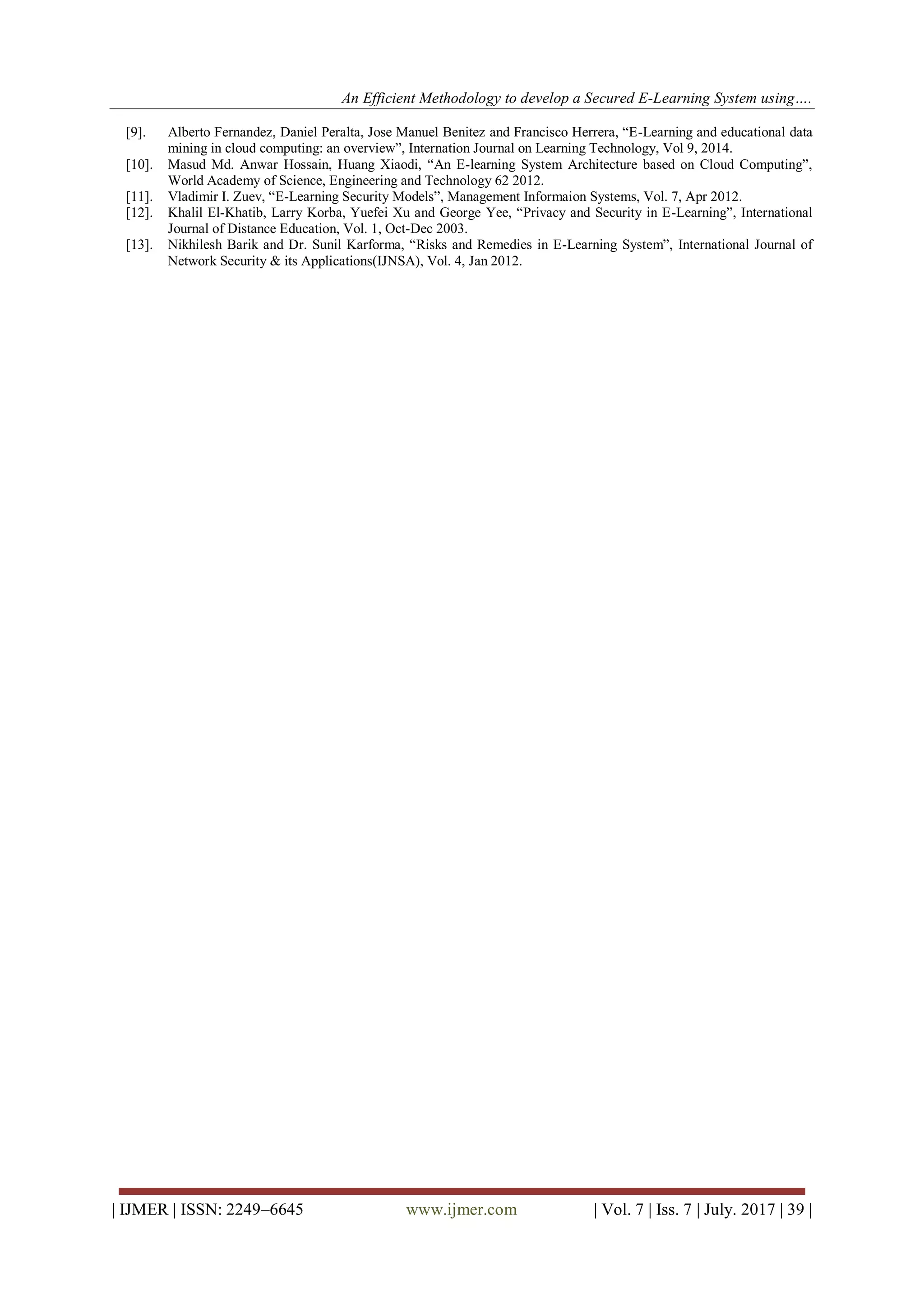 An Efficient Methodology to develop a Secured E-Learning System using….
| IJMER | ISSN: 2249–6645 www.ijmer.com | Vol. 7 | Iss. 7 | July. 2017 | 39 |
[9]. Alberto Fernandez, Daniel Peralta, Jose Manuel Benitez and Francisco Herrera, “E-Learning and educational data
mining in cloud computing: an overview”, Internation Journal on Learning Technology, Vol 9, 2014.
[10]. Masud Md. Anwar Hossain, Huang Xiaodi, “An E-learning System Architecture based on Cloud Computing”,
World Academy of Science, Engineering and Technology 62 2012.
[11]. Vladimir I. Zuev, “E-Learning Security Models”, Management Informaion Systems, Vol. 7, Apr 2012.
[12]. Khalil El-Khatib, Larry Korba, Yuefei Xu and George Yee, “Privacy and Security in E-Learning”, International
Journal of Distance Education, Vol. 1, Oct-Dec 2003.
[13]. Nikhilesh Barik and Dr. Sunil Karforma, “Risks and Remedies in E-Learning System”, International Journal of
Network Security &amp; its Applications(IJNSA), Vol. 4, Jan 2012.
 