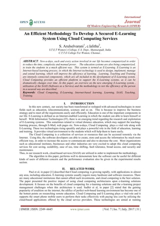 International
OPEN ACCESS Journal
Of Modern Engineering Research (IJMER)
| IJMER | ISSN: 2249–6645 www.ijmer.com | Vol. 7 | Iss. 7 | July. 2017 | 31 |
An Efficient Methodology To Develop A Secured E-Learning
System Using Cloud Computing Services
S. Arulselvarani1
, c.lalitha2
,
S.T.E.T Women’s College, C.S. Dept., Mannargudi, India
C.T.T.E College For Women, Chennai .
I. INTRODUCTION
In this new century, our society has been transformed or reshaped with advanced technologies in most
fields such as education, telecommunication, sciences and so on. This is because to improve the business
strategy and to meet all the requirements easily and efficiently. Education is one of the important components in
our life. E-Learning is defined as an Internet-enabled Learning in which the student can able to learn himself or
herself. With Information Technologies (IT), there is an emerging trend regarding the research and exploitation
of E-Learning systems. This sometimes related to virtual distance education, which may support the teaching-
learning process, through E-Mail, web pages etc. Now-a-days, Cloud Computing plays a vital role along with
E-Learning. These two technologies rising speedily and plays a powerful role in the field of education, learning
and training. It provides virtual environment to the students which will help them to learn easily.
The Cloud Computing is a collection of services or resources that can be accessed remotely via the
Internet. Using this, the software developers can able to create, store and access the information by much more
efficient way, in order to increase the access to communicate and also to decrease the cost. Most organizations
such as educational institutes, businesses and other industries are very excited to adopt this cloud computing
services for cost saving, scalability, ease of use, time shifting, fault tolerance, broad access, and security and
maintenance.
Thus, in our research work, cloud-based services (SAAS) are utilized in order to implement the methodology.
The algorithm in this paper, performs well to demonstrate how the software can be useful for different
kinds of users of different concern and the performance evaluation also be given in the experimental results
section.
II. RELATED WORK
Paul et al, in paper [1] described that Cloud computing is growing rapidly, with applications in almost
any area, including education. E-learning systems usually require many hardware and software resources. There
are many educational institutions that cannot afford such investments, and cloud computing is the best solution.
The paper presented the positive impact of using cloud computing architectures upon e-learning solutions
development. It focuses on the benefits of cloud computing for e-learning solutions and the e-learning project
management challenges when this architecture is used. Sudhir et al, in paper [2] stated that the gaining
popularity of erudition on the internet, the edifice of perfect web-based learning environment has become one of
the hottest points on researching remote education. Cloud Computing and E-Learning plays a vital role and it
supports the smart phone mobile users to perform their tasks effectively with paying less cost by utilizing the
cloud-based applications offered by the cloud service providers. These technologies are aimed at running
ABSTRACT: Now-a-days, each and every action involved in our life becomes computerized in order
to reduce the time, complexity and manual power. The education systems are also being computerized,
to train the students in a much efficient way. This system is termed as E-Learning. E-Learning is an
Internet-based learning process, in which the Internet technology is used to design, implement, manage
and extend learning, which will improve the efficiency of learning. Learning, Teaching and Training
are intensely connected components, which are all included in the development of E-Learning system.
Cloud Computing provides an efficient platform to support the E-Learning systems, as it can be
dramatically changes over time .In this paper, an overview on the new emerging E-Learning system ,
utilization of the SAAS (Software as a Service) and the methodology to test the efficiency of the person
in a secured way are described.
Keywords: Cloud Computing, E-Learning, Internet-based learning, Learning, SAAS, Teaching,
Training.
 