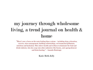 my journey through wholesome
living, a trend journal on health &
home
“There’s now a focus on the roots feeding those systems – including sleep, relaxation,
exercise, stress management, building relationships, environmental pollutants,
nutrition and hydration. This allows health and wellness to dominate the food and
drink industry, but also seeps into other industries like beauty, anti-ageing/skincare
and biotechnology.” - Amanda Bontempo
Katie Beth Jolly	
  
 