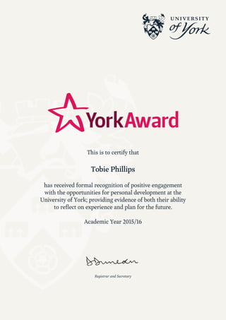Registrar and Secretary
This is to certify that
Tobie Phillips
has received formal recognition of positive engagement
with the opportunities for personal development at the
University of York; providing evidence of both their ability
to reflect on experience and plan for the future.
Academic Year 2015/16
 