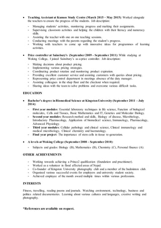  Teaching Assistant at Kumon Study Centre (March 2015 − May 2015): Worked alongside
the teachers to ensure the progress of the students. Job description:
- Managing students’ activities, monitoring progress and marking their assignments.
- Supervising classroom activities and helping the children with their literacy and numeracy
skills.
- Assisting the teacher with one on one teaching sessions.
- Conducting meetings with the parents regarding the student’s progress.
- Working with teachers to come up with innovative ideas for programmes of learning
activities.
 Price controller at Sainsbury's (September 2009 – September 2011): While studying at
Woking College, I joined Sainsbury’s as a price controller. Job description:
- Making decisions about product pricing.
- Implementing various pricing strategies.
- Coordinating product rotation and monitoring product expiration.
- Providing excellent customer service and assisting customers with queries about pricing.
- Representing price control department in meetings absence of the duty manager.
- Assisting colleagues in the shop floor and the checkout when required.
- Sharing ideas with the team to solve problems and overcome various difficult tasks.
EDUCATION
 Bachelor’s degree in Biomedical Science at Kingston University (September 2011 – July
2014):
- First year modules: Essential laboratory techniques in life science, Function of biological
molecules, Cells and Tissues, Basic Mathematics and IT, Genetics and Molecular Biology.
- Second year modules: Research method and skills, Biology of disease, Microbiology,
Introductory Pharmacology, Application of biomedical science, Immunology, Pharmacology,
Advanced Physiology.
- Third year modules: Cellular pathology and clinical science, Clinical immunology and
medical microbiology, Clinical chemistry and haematology.
- Final year project: The importance of stem cells in tissue re-generation.
 A levels at Woking College (September 2008 – September 2010):
- Subjects and grades: Biology (B), Mathematics (B), Chemistry (C), Personal finance (A).
OTHER ACHIEVEMENTS
- Working towards achieving a Prince2 qualification (foundation and practitioner).
- Worked as a volunteer in flood affected areas of Nepal.
- Co-founder of Kingston University photography club and a member of the badminton club.
- Organised various successful events for employers and university student society.
- Achieved employee of the month award multiple times within various professions.
INTERESTS
Fitness, travelling, reading poems and journals. Watching environment, technology, business and
politics related documentaries. Learning about various cultures and languages, creative writing and
photography.
*References are available on request.
 