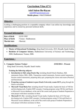 p. 1
Curriculum Vitae (CV)
Adel Salem Ba-Rayan
Adel2007sp@hotmail.com
Mobile-phone: +966533040649
------------------------------------------------------------------------------------------------------------------
Objective
Looking a challenging position in a reputable company where I can utilize my knowledge and
experience and to extend my personal technical skills.
Personal Information
Date of birth : 01/01/1985
Place of birth : Yemen - Hadhramout.
Martial state : Married.
Qualifications:
 Master of Educational Technology, King Saud University, 2015, Riyadh, Saudi Arabia.
 Bachelor of Computer Science, Hadhramout University of Science and Technology,
2008, Hadhramout, Yemen, 2008.
Experience :
1. Computer Science Trainer 23/02/2014 – Present
King Saud University, Riyadh, Saudi Arabia
Training the following subjects:
 Introduction to SQL using Oracle 10g: including (Install Oracle Database, SQL
statements (Select, DDL, DML, Transaction control statements, System control statements,
Session control statements), preparing daily quiz, preparing the course end exams (Practical
and theoretical).
 Preparing a group of students to pass Oracle University exams OCP, going through the
Oracle curriculum.
 Microsoft Visual Basic.Net: including (Install Visual studio, Explain the basic of VB.Net
and developing tools, Explain OOP concepts, Creating programs using VB.Net and Oracle
or Microsoft Access database), at the end of the course each group of students Preparation a
mini project with direct assistance to them.
 Microsoft C# .Net : including (Install Visual studio, Explain the basic of C#.Net and
developing tools, Explain OOP concepts, Creating programs using C#.Net and Oracle or
Microsoft Access database), at the end of the course each group of students Preparation a
mini project with direct assistance to them.
 