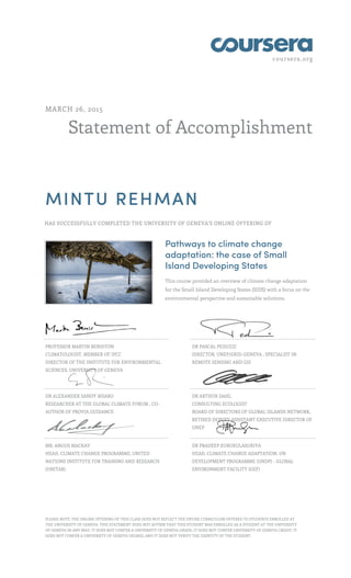 coursera.org
Statement of Accomplishment
MARCH 26, 2015
MINTU REHMAN
HAS SUCCESSFULLY COMPLETED THE UNIVERSITY OF GENEVA'S ONLINE OFFERING OF
Pathways to climate change
adaptation: the case of Small
Island Developing States
This course provided an overview of climate change adaptation
for the Small Island Developing States (SIDS) with a focus on the
environmental perspective and sustainable solutions.
PROFESSOR MARTIN BENISTON
CLIMATOLOGIST, MEMBER OF IPCC
DIRECTOR OF THE INSTITUTE FOR ENVIRONMENTAL
SCIENCES, UNIVERSITY OF GENEVA
DR PASCAL PEDUZZI
DIRECTOR, UNEP/GRID-GENEVA , SPECIALIST IN
REMOTE SENSING AND GIS
DR ALEXANDER SANDY BISARO
RESEARCHER AT THE GLOBAL CLIMATE FORUM , CO-
AUTHOR OF PROVIA GUIDANCE
DR ARTHUR DAHL
CONSULTING ECOLOGIST
BOARD OF DIRECTORS OF GLOBAL ISLANDS NETWORK,
RETIRED DEPUTY ASSISTANT EXECUTIVE DIRECTOR OF
UNEP
MR. ANGUS MACKAY
HEAD, CLIMATE CHANGE PROGRAMME, UNITED
NATIONS INSTITUTE FOR TRAINING AND RESEARCH
(UNITAR)
DR PRADEEP KURUKULASURIYA
HEAD, CLIMATE CHANGE ADAPTATION, UN
DEVELOPMENT PROGRAMME (UNDP) - GLOBAL
ENVIRONMENT FACILITY (GEF)
PLEASE NOTE: THE ONLINE OFFERING OF THIS CLASS DOES NOT REFLECT THE ENTIRE CURRICULUM OFFERED TO STUDENTS ENROLLED AT
THE UNIVERSITY OF GENEVA. THIS STATEMENT DOES NOT AFFIRM THAT THIS STUDENT WAS ENROLLED AS A STUDENT AT THE UNIVERSITY
OF GENEVA IN ANY WAY. IT DOES NOT CONFER A UNIVERSITY OF GENEVA GRADE; IT DOES NOT CONFER UNIVERSITY OF GENEVA CREDIT; IT
DOES NOT CONFER A UNIVERSITY OF GENEVA DEGREE; AND IT DOES NOT VERIFY THE IDENTITY OF THE STUDENT.
 