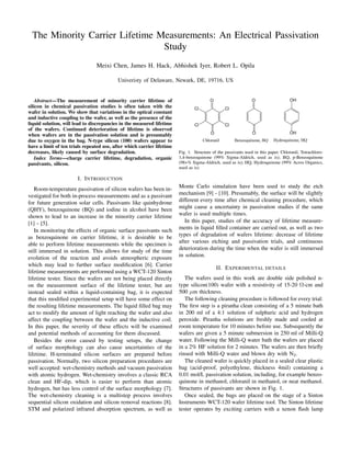 The Minority Carrier Lifetime Measurements: An Electrical Passivation
Study
Meixi Chen, James H. Hack, Abhishek Iyer, Robert L. Opila
Univeristy of Delaware, Newark, DE, 19716, US
Abstract—The measurement of minority carrier lifetime of
silicon in chemical passivation studies is often taken with the
wafer in solution. We show that variations in the optical constant
and inductive coupling to the wafer, as well as the presence of the
liquid solution, will lead to discrepancies in the measured lifetime
of the wafers. Continued deterioration of lifetime is observed
when wafers are in the passivation solution and is presumably
due to oxygen in the bag. N-type silicon (100) wafers appear to
have a limit of ten trials repeated use, after which carrier lifetime
decreases, likely caused by surface degradation.
Index Terms—charge carrier lifetime, degradation, organic
passivants, silicon.
I. INTRODUCTION
Room-temperature passivation of silicon wafers has been in-
vestigated for both in-process measurements and as a passivant
for future generation solar cells. Passivants like quinhydrone
(QHY), benzoquinone (BQ) and iodine in alcohol have been
shown to lead to an increase in the minority carrier lifetime
[1] - [5].
In monitoring the effects of organic surface passivants such
as benzoquinone on carrier lifetime, it is desirable to be
able to perform lifetime measurements while the specimen is
still immersed in solution. This allows for study of the time
evolution of the reaction and avoids atmospheric exposure
which may lead to further surface modiﬁcation [6]. Carrier
lifetime measurements are performed using a WCT-120 Sinton
lifetime tester. Since the wafers are not being placed directly
on the measurement surface of the lifetime tester, but are
instead sealed within a liquid-containing bag, it is expected
that this modiﬁed experimental setup will have some effect on
the resulting lifetime measurements. The liquid ﬁlled bag may
act to modify the amount of light reaching the wafer and also
affect the coupling between the wafer and the inductive coil.
In this paper, the severity of these effects will be examined
and potential methods of accounting for them discussed.
Besides the error caused by testing setups, the change
of surface morphology can also cause uncertainties of the
lifetime. H-terminated silicon surfaces are prepared before
passivation. Normally, two silicon preparation procedures are
well accepted: wet-chemistry methods and vacuum passivation
with atomic hydrogen. Wet-chemistry involves a classic RCA
clean and HF-dip, which is easier to perform than atomic
hydrogen, but has less control of the surface morphology [7].
The wet-chemistry cleaning is a multistep process involves
sequential silicon oxidation and silicon removal reactions [8].
STM and polarized infrared absorption spectrum, as well as
Fig. 1. Structure of the passivants used in this paper. Chloranil, Tetrachloro-
1,4-benzoquinone (99% Sigma-Aldrich, used as is); BQ, p-Benzoquinone
(98+% Sigma-Aldrich, used as is); HQ, Hydroquinone (99% Acros Organics,
used as is)
Monte Carlo simulation have been used to study the etch
mechanism [9] - [10]. Presumably, the surface will be slightly
different every time after chemical cleaning procedure, which
might cause a uncertainty in passivation studies if the same
wafer is used multiple times.
In this paper, studies of the accuracy of lifetime measure-
ments in liquid ﬁlled container are carried out, as well as two
types of degradation of wafers lifetime: decrease of lifetime
after various etching and passivation trials, and continuous
deterioration during the time when the wafer is still immersed
in solution.
II. EXPERIMENTAL DETAILS
The wafers used in this work are double side polished n-
type silicon(100) wafer with a resistivity of 15-20 Ω-cm and
500 µm thickness.
The following cleaning procedure is followed for every trial:
The ﬁrst step is a piranha clean consisting of a 5 minute bath
in 200 ml of a 4:1 solution of sulphuric acid and hydrogen
peroxide. Piranha solutions are freshly made and cooled at
room temperature for 10 minutes before use. Subsequently the
wafers are given a 5 minute submersion in 250 ml of Milli-Q
water. Following the Milli-Q water bath the wafers are placed
in a 2% HF solution for 2 minutes. The wafers are then brieﬂy
rinsed with Milli-Q water and blown dry with N2.
The cleaned wafer is quickly placed in a sealed clear plastic
bag (acid-proof, polyethylene, thickness 4mil) containing a
0.01 mol/L passivation solution, including, for example benzo-
quinone in methanol, chloranil in methanol, or neat methanol.
Structures of passivants are shown in Fig. 1.
Once sealed, the bags are placed on the stage of a Sinton
Instruments WCT-120 wafer lifetime tool. The Sinton lifetime
tester operates by exciting carriers with a xenon ﬂash lamp
 