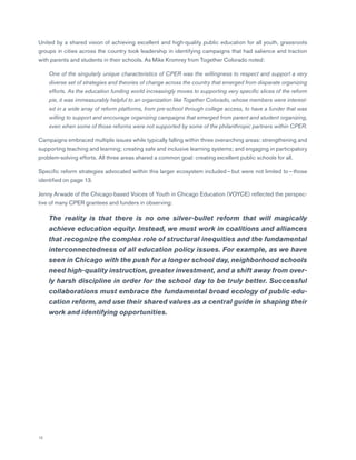 12
United by a shared vision of achieving excellent and high-quality public education for all youth, grassroots
groups in cities across the country took leadership in identifying campaigns that had salience and traction
with parents and students in their schools. As Mike Kromrey from Together Colorado noted:
	One of the singularly unique characteristics of CPER was the willingness to respect and support a very
diverse set of strategies and theories of change across the country that emerged from disparate organizing
efforts. As the education funding world increasingly moves to supporting very specific slices of the reform
pie, it was immeasurably helpful to an organization like Together Colorado, whose members were interest-
ed in a wide array of reform platforms, from pre-school through college access, to have a funder that was
willing to support and encourage organizing campaigns that emerged from parent and student organizing,
even when some of those reforms were not supported by some of the philanthropic partners within CPER.
Campaigns embraced multiple issues while typically falling within three overarching areas: strengthening and
supporting teaching and learning; creating safe and inclusive learning systems; and engaging in participatory
problem-solving efforts. All three areas shared a common goal: creating excellent public schools for all.
Specific reform strategies advocated within this larger ecosystem included — but were not limited to — those
identified on page 13.
Jenny Arwade of the Chicago-based Voices of Youth in Chicago Education (VOYCE) reflected the perspec-
tive of many CPER grantees and funders in observing:
	 The reality is that there is no one silver-bullet reform that will magically
achieve education equity. Instead, we must work in coalitions and alliances
that recognize the complex role of structural inequities and the fundamental
interconnectedness of all education policy issues. For example, as we have
seen in Chicago with the push for a longer school day, neighborhood schools
need high-quality instruction, greater investment, and a shift away from over-
ly harsh discipline in order for the school day to be truly better. Successful
collaborations must embrace the fundamental broad ecology of public edu-
cation reform, and use their shared values as a central guide in shaping their
work and identifying opportunities.
 