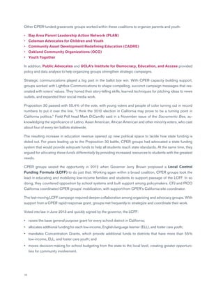 18
Other CPER-funded grassroots groups worked within these coalitions to organize parents and youth:
•	 Bay Area Parent Leadership Action Network (PLAN)
•	 Coleman Advocates for Children and Youth
•	 Community Asset Development Redefining Education (CADRE)
•	 Oakland Community Organizations (OCO)
•	 Youth Together
In addition, Public Advocates and UCLA’s Institute for Democracy, Education, and Access provided
policy and data analysis to help organizing groups strengthen strategic campaigns.
Strategic communications played a big part in the ballot box win. With CPER capacity building support,
groups worked with Lightbox Communications to shape compelling, succinct campaign messages that res-
onated with voters’ values. They honed their story-telling skills, learned techniques for pitching ideas to news
outlets, and expanded their social media work.
Proposition 30 passed with 55.4% of the vote, with young voters and people of color turning out in record
numbers to put it over the line. “I think the 2012 election in California may prove to be a turning point in
California politics,” Field Poll head Mark DiCamillo said in a November issue of the Sacramento Bee, ac-
knowledging the significance of Latino, Asian American, African American and other minority voters, who cast
about four of every ten ballots statewide.
The resulting increase in education revenue opened up new political space to tackle how state funding is
doled out. For years leading up to the Proposition 30 battle, CPER groups had advocated a state funding
system that would provide adequate funds to help all students reach state standards. At the same time, they
argued for allocating these funds differentially by providing increased resources to students with the greatest
needs.
CPER groups seized the opportunity in 2012 when Governor Jerry Brown proposed a Local Control
Funding Formula (LCFF) to do just that. Working again within a broad coalition, CPER groups took the
lead in educating and mobilizing low-income families and students to support passage of the LCFF. In so
doing, they countered opposition by school systems and built support among policymakers. CFJ and PICO
California coordinated CPER groups’ mobilization, with support from CPER’s California site coordinator.
The fast-moving LCFF campaign required deeper collaboration among organizing and advocacy groups. With
support from a CPER rapid-response grant, groups met frequently to strategize and coordinate their work.
Voted into law in June 2013 and quickly signed by the governor, the LCFF:
•	 raises the base general purpose grant for every school district in California;
•	allocates additional funding for each low-income, English-language learner (ELL), and foster care youth;
•	mandates Concentration Grants, which provide additional funds to districts that have more than 55%
low-income, ELL, and foster care youth; and
•	moves decision-making for school budgeting from the state to the local level, creating greater opportuni-
ties for community involvement.
 