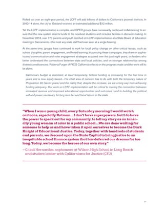 21
Rolled out over an eight-year period, the LCFF will add billions of dollars to California’s poorest districts. In
2013-14 alone, the city of Oakland received an estimated additional $12 million.
Yet the LCFF implementation is complex, and CPER groups have necessarily continued collaborating to en-
sure that the new system directs funds to the neediest students and includes families in decision-making. In
November 2013, over 170 parents and youth testified on LCFF implementation at a State Board of Education
meeting in Sacramento — the most any state staff had ever seen at a single hearing.
At the same time, groups have continued to work for local policy change on other critical issues, such as
school discipline, parent engagement, and linked learning. In pursuing these campaigns, they draw on sophis-
ticated communication and voter engagement strategies acquired over the past eight years; on leaders who
better understand the connections between state and local policies; and on stronger relationships among
diverse constituencies. Roberta Furger of PICO California reflects on the progress made and the work still to
be done:
	California’s budget is stabilized, at least temporarily. School funding is increasing for the first time in
years and is now equity-based....The chief area of concern has to do with both the temporary nature of
Proposition 30 (seven years) and the reality that, despite the increase, we are a long way from achieving
funding adequacy. Our work on LCFF implementation will be critical to making the connection between
increased revenue and improved educational opportunities and outcomes — and to building the political
will and power necessary for long-term tax and fiscal reform in the state.
“When I was a young child, every Saturday morning I would watch
cartoons, especially Batman....I don’t have superpowers, but I do have
the power to speak out for my community, to tell my story as an inner-
city young woman of color in a public school....We are done waiting for
someone to help us and have taken it upon ourselves to become the Dark
Knight of Educational Justice. Today, together with hundreds of students
and parents, we descend upon the State Capitol to bring justice to an
inequitable school finance system that has deferred our dreams for too
long. Today, we become the heroes of our own story.”
— Citlali Hernandez, sophomore at Wilson High School in Long Beach
and student leader with Californians for Justice (CFJ)
 
