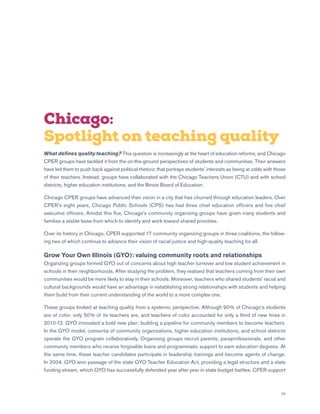 23
Chicago:
Spotlight on teaching quality
What defines quality teaching? This question is increasingly at the heart of education reforms, and Chicago
CPER groups have tackled it from the on-the-ground perspectives of students and communities. Their answers
have led them to push back against political rhetoric that portrays students’ interests as being at odds with those
of their teachers. Instead, groups have collaborated with the Chicago Teachers Union (CTU) and with school
districts, higher education institutions, and the Illinois Board of Education.
Chicago CPER groups have advanced their vision in a city that has churned through education leaders. Over
CPER’s eight years, Chicago Public Schools (CPS) has had three chief education officers and five chief
executive officers. Amidst this flux, Chicago’s community organizing groups have given many students and
families a stable base from which to identify and work toward shared priorities.
Over its history in Chicago, CPER supported 17 community organizing groups in three coalitions, the follow-
ing two of which continue to advance their vision of racial justice and high-quality teaching for all.
Grow Your Own Illinois (GYO): valuing community roots and relationships
Organizing groups formed GYO out of concerns about high teacher turnover and low student achievement in
schools in their neighborhoods. After studying the problem, they realized that teachers coming from their own
communities would be more likely to stay in their schools. Moreover, teachers who shared students’ racial and
cultural backgrounds would have an advantage in establishing strong relationships with students and helping
them build from their current understanding of the world to a more complex one.
These groups looked at teaching quality from a systemic perspective. Although 90% of Chicago’s students
are of color, only 50% of its teachers are, and teachers of color accounted for only a third of new hires in
2010-12. GYO innovated a bold new plan: building a pipeline for community members to become teachers.
In the GYO model, consortia of community organizations, higher education institutions, and school districts
operate the GYO program collaboratively. Organizing groups recruit parents, paraprofessionals, and other
community members who receive forgivable loans and programmatic support to earn education degrees. At
the same time, these teacher candidates participate in leadership trainings and become agents of change.
In 2004, GYO won passage of the state GYO Teacher Education Act, providing a legal structure and a state
funding stream, which GYO has successfully defended year after year in state budget battles. CPER support
 