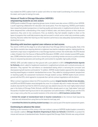 24
has enabled the GYO coalition both to sustain and refine its initial model (coordinating 12 consortia across
the state), and to plan for taking it to scale.
Voices of Youth in Chicago Education (VOYCE):
empowering students as civic actors
CPER grants enabled Chicago organizing groups (some of which were also active in GYO) to form VOYCE,
a youth organizing collaborative for education and racial justice. From the beginning, VOYCE youth leaders
have researched student perspectives on teaching quality and what works in neighborhood schools. As stu-
dents deepened their understanding of the impact of federal, state, and district policies on their classroom
experience, they came to two conclusions. First, as students, they had valuable insights to share on the
types of programs that could help students stay and succeed in school, and on what truly constitutes quality
teaching. Second, neither their learning nor their teachers’ performance was adequately represented by stan-
dardized test scores.
Standing with teachers against over-reliance on test scores
Two events in 2010 set the stage for an all-out fight about how Chicago defines teaching quality. Early in the
year, Illinois enacted a law requiring districts to implement new teacher evaluation systems, making teacher as-
sessment a major issue in negotiations for a new Chicago teachers contract. Six months later, the CTU elected
a slate of leaders from the Caucus of Rank-and-File Educators (CORE), which included several GYO gradu-
ates. CORE shifted the teachers union from a narrow focus on providing member services to a justice-oriented
focus on empowering educators and working with communities for equitable, high-quality schools.
VOYCE, GYO, and allies staked out their ground with a joint platform in 2011, A Neighborhoods Agenda
for Schools, which called for heightened investment in neighborhood schools and in school-community col-
laboration. They rejected “the over-reliance on standardized testing which is narrowing the curriculum and
disempowering both teachers and students.” In addition, VOYCE student leaders opposed the idea of judging
teaching based largely on students’ standardized test scores. They called for including students’ perspectives
on teaching quality into assessment mechanisms through student surveys. VOYCE leaders found common
ground with the CTU, which agreed to incorporate their call into contract negotiations with the district.
When contract negotiations failed, the CTU mounted the country’s largest teacher strike in two decades,
and GYO and VOYCE leaders stood alongside the union. In a citywide rally and in media interviews, VOYCE
students decried the fact that the 2012-13 school year was slated to become the most highly tested school
year in the history of Chicago Public Schools, with $13 million already spent on new “high-stakes” tests and
thousands of student learning hours lost to test preparation and administration. CPER groups and the CTU
won a major victory when the successful resolution of the strike led to a 2012 teachers contract that:
•	limited the weight of standardized tests in teacher evaluations to the minimum level required by
state law and refrained from using them as the basis for merit pay; and
•	 committed the district to piloting student surveys, to be used as part of the teacher assessment system.
Continuing to advance the vision
Building on the momentum of the victory in the new contract, a group of VOYCE student leaders convened a
new citywide coalition, Chicago Students Organizing to Save our Schools (CSOSOS), to protest the
misuse and overuse of standardized tests. Students argued that Chicago Public Schools was using schools’
 