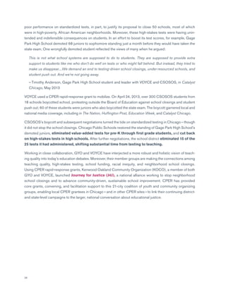 26
poor performance on standardized tests, in part, to justify its proposal to close 50 schools, most of which
were in high-poverty, African American neighborhoods. Moreover, these high-stakes tests were having unin-
tended and indefensible consequences on students. In an effort to boost its test scores, for example, Gage
Park High School demoted 68 juniors to sophomore standing just a month before they would have taken the
state exam. One wrongfully demoted student reflected the views of many when he argued:
	This is not what school systems are supposed to do to students. They are supposed to provide extra
support to students like me who don’t do well on tests or who might fall behind. But instead, they tried to
make us disappear....We demand an end to testing-driven school closings, under-resourced schools, and
student push out. And we’re not going away.
	— Timothy Anderson, Gage Park High School student and leader with VOYCE and CSOSOS, in Catalyst
Chicago, May 2013
VOYCE used a CPER rapid-response grant to mobilize. On April 24, 2013, over 300 CSOSOS students from
18 schools boycotted school, protesting outside the Board of Education against school closings and student
push out; 60 of these students were juniors who also boycotted the state exam. The boycott garnered local and
national media coverage, including in The Nation, Huffington Post, Education Week, and Catalyst Chicago.
CSOSOS’s boycott and subsequent negotiations turned the tide on standardized testing in Chicago — though
it did not stop the school closings. Chicago Public Schools restored the standing of Gage Park High School’s
demoted juniors, eliminated value-added tests for pre-K through first grade students, and cut back
on high-stakes tests in high schools. After further negotiations, the school district eliminated 15 of the
25 tests it had administered, shifting substantial time from testing to teaching.
Working in close collaboration, GYO and VOYCE have interjected a more robust and holistic vision of teach-
ing quality into today’s education debates. Moreover, their member groups are making the connections among
teaching quality, high-stakes testing, school funding, racial inequity, and neighborhood school closings.
Using CPER rapid-response grants, Kenwood Oakland Community Organization (KOCO), a member of both
GYO and VOYCE, launched Journey for Justice (J4J), a national alliance working to stop neighborhood
school closings and to advance community-driven, sustainable school improvement. CPER has provided
core grants, convening, and facilitation support to this 21-city coalition of youth and community organizing
groups, enabling local CPER grantees in Chicago — and in other CPER sites – to link their continuing district-
and state-level campaigns to the larger, national conversation about educational justice.
 