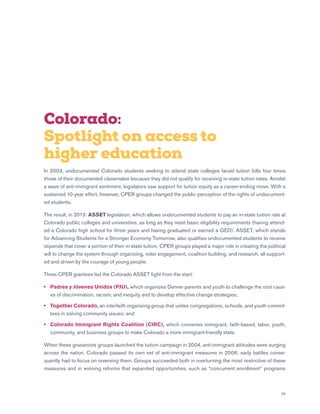 29
Colorado:
Spotlight on access to
higher education
In 2003, undocumented Colorado students seeking to attend state colleges faced tuition bills four times
those of their documented classmates because they did not qualify for receiving in-state tuition rates. Amidst
a wave of anti-immigrant sentiment, legislators saw support for tuition equity as a career-ending move. With a
sustained 10-year effort, however, CPER groups changed the public perception of the rights of undocument-
ed students.
The result, in 2013: ASSET legislation, which allows undocumented students to pay an in-state tuition rate at
Colorado public colleges and universities, as long as they meet basic eligibility requirements (having attend-
ed a Colorado high school for three years and having graduated or earned a GED). ASSET, which stands
for Advancing Students for a Stronger Economy Tomorrow, also qualifies undocumented students to receive
stipends that cover a portion of their in-state tuition. CPER groups played a major role in creating the political
will to change the system through organizing, voter engagement, coalition building, and research, all support-
ed and driven by the courage of young people.
Three CPER grantees led the Colorado ASSET fight from the start:
•	Padres y Jóvenes Unidos (PJU), which organizes Denver parents and youth to challenge the root caus-
es of discrimination, racism, and inequity and to develop effective change strategies;
•	Together Colorado, an interfaith organizing group that unites congregations, schools, and youth commit-
tees in solving community issues; and
•	Colorado Immigrant Rights Coalition (CIRC), which convenes immigrant, faith-based, labor, youth,
community, and business groups to make Colorado a more immigrant-friendly state.
When these grassroots groups launched the tuition campaign in 2004, anti-immigrant attitudes were surging
across the nation. Colorado passed its own set of anti-immigrant measures in 2006; early battles conse-
quently had to focus on reversing them. Groups succeeded both in overturning the most restrictive of these
measures and in winning reforms that expanded opportunities, such as “concurrent enrollment” programs
 
