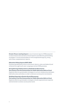 2
Greater Power, Lasting Impact is one of several reports CPER prepared
to share lessons learned about Fund impacts and effective grantmaking
strategies. It can be downloaded at www.neophilanthropy.org, along
with these complementary reports:
Education Policy Impacts 2007-2014
Summarizes key policy wins at the school, district, state and federal level
achieved through multi-year campaigns led by CPER grantees.
Strengthening Collaborations to Build Social Movements:
Ten Lessons from the Communities for Public Education Reform Fund
Explores effective grantmaker strategies to nurture collaboration between
field advocates and allies in order to advance social justice movements.
Building Capacity to Sustain Social Movements:
Ten Lessons from the Communities for Public Education Reform Fund
Explores effective grantmaker strategies to build organizational capacity
and networks to sustain social justice work.
 