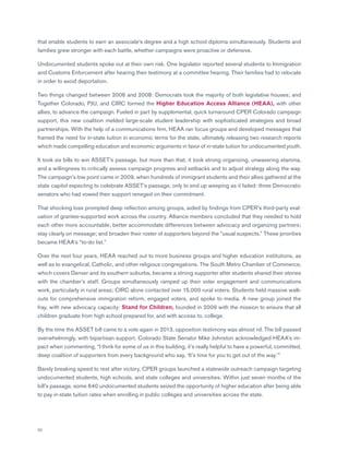 30
that enable students to earn an associate’s degree and a high school diploma simultaneously. Students and
families grew stronger with each battle, whether campaigns were proactive or defensive.
Undocumented students spoke out at their own risk. One legislator reported several students to Immigration
and Customs Enforcement after hearing their testimony at a committee hearing. Their families had to relocate
in order to avoid deportation.
Two things changed between 2006 and 2008: Democrats took the majority of both legislative houses; and
Together Colorado, PJU, and CIRC formed the Higher Education Access Alliance (HEAA), with other
allies, to advance the campaign. Fueled in part by supplemental, quick turnaround CPER Colorado campaign
support, this new coalition melded large-scale student leadership with sophisticated strategies and broad
partnerships. With the help of a communications firm, HEAA ran focus groups and developed messages that
framed the need for in-state tuition in economic terms for the state, ultimately releasing two research reports
which made compelling education and economic arguments in favor of in-state tuition for undocumented youth.
It took six bills to win ASSET’s passage, but more than that, it took strong organizing, unwavering stamina,
and a willingness to critically assess campaign progress and setbacks and to adjust strategy along the way.
The campaign’s low point came in 2009, when hundreds of immigrant students and their allies gathered at the
state capitol expecting to celebrate ASSET’s passage, only to end up weeping as it failed: three Democratic
senators who had vowed their support reneged on their commitment.
That shocking loss prompted deep reflection among groups, aided by findings from CPER’s third-party eval-
uation of grantee-supported work across the country. Alliance members concluded that they needed to hold
each other more accountable; better accommodate differences between advocacy and organizing partners;
stay clearly on message; and broaden their roster of supporters beyond the “usual suspects.” These priorities
became HEAA’s “to-do list.”
Over the next four years, HEAA reached out to more business groups and higher education institutions, as
well as to evangelical, Catholic, and other religious congregations. The South Metro Chamber of Commerce,
which covers Denver and its southern suburbs, became a strong supporter after students shared their stories
with the chamber’s staff. Groups simultaneously ramped up their voter engagement and communications
work, particularly in rural areas; CIRC alone contacted over 15,000 rural voters. Students held massive walk-
outs for comprehensive immigration reform, engaged voters, and spoke to media. A new group joined the
fray, with new advocacy capacity: Stand for Children, founded in 2009 with the mission to ensure that all
children graduate from high school prepared for, and with access to, college.
By the time the ASSET bill came to a vote again in 2013, opposition testimony was almost nil. The bill passed
overwhelmingly, with bipartisan support. Colorado State Senator Mike Johnston acknowledged HEAA’s im-
pact when commenting, “I think for some of us in this building, it’s really helpful to have a powerful, committed,
deep coalition of supporters from every background who say, ‘It’s time for you to get out of the way.’”
Barely breaking speed to rest after victory, CPER groups launched a statewide outreach campaign targeting
undocumented students, high schools, and state colleges and universities. Within just seven months of the
bill’s passage, some 640 undocumented students seized the opportunity of higher education after being able
to pay in-state tuition rates when enrolling in public colleges and universities across the state.
 