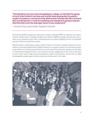 33
The Colorado ASSET campaign didn’t take place in isolation. Colorado CPER’s four grantees were advanc-
ing other important reform campaigns throughout their battle for ASSET’s passage, achieving major wins in
areas such as disciplinary policy reform, extended learning time, district budgeting, and the more equitable
operation of Denver’s school choice system.
Significant shifts in organizational capacity underlie victories in all of these campaigns. Groups now have a
broader and stronger leadership base. Together Colorado, for example, has grown from 20 member groups,
mainly in Denver, to over 60 groups that reach far across the state. Groups have also strengthened their ability
to understand and integrate research, communications, and voter engagement into their work on education
as well as other issues. Finally, groups have gained the respect of policymakers, who see them as highly
knowledgeable strategic players as well as passionate self-advocates for their rights.
“Everybody in my class started applying to college, so I decided I’m going
to try it. And I tried it, but they sent a letter back saying that I needed a
couple of numbers: a social security. Before that I always felt like I was just
like everybody else. I could do anything and nobody was going to stop me.
And that day I saw the stop sign, it just, it was really hard.”
— Claudia Trejo, youth leader, Together Colorado
 
