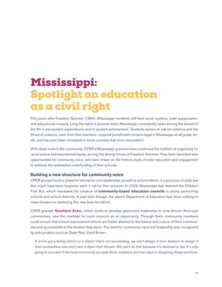 35
Mississippi:
Spotlight on education
as a civil right
Fifty years after Freedom Summer (1964), Mississippi residents still face racial injustice, voter suppression,
and educational inequity. Long the nation’s poorest state, Mississippi consistently ranks among the lowest of
the 50 in per-student expenditures and in student achievement. Students remain at risk for violence and the
threat of violence, even from their teachers: corporal punishment remains legal in Mississippi at all grade lev-
els, and has even been reinstated in some counties that once rescinded it.
With deep roots in the community, CPER’s Mississippi grantees have continued the tradition of organizing for
racial justice and educational equity, among the driving forces of Freedom Summer. They have identified new
opportunities for community voice, and have drawn on the historic tools of voter education and engagement
to address the substantial underfunding of their schools.
Building a new structure for community voice
CPER groups found a powerful vehicle for civic leadership, as well as school reform, in a provision of state law
that might have been forgotten were it not for their activism. In 2009, Mississippi had enacted the Children
First Act, which mandated the creation of community-based education councils in poorly performing
schools and school districts. A year later, though, the state’s Department of Education had done nothing to
move forward on instituting this new lever for reform.
CPER grantee Southern Echo, which works to develop grassroots leadership in rural African American
communities, saw the mandate for such councils as an opportunity. Through them, community members
could ensure that school improvement efforts are better attuned to the history and culture of their communi-
ties and accountable to the families they serve. The need for community input and leadership was recognized
by policymakers such as State Rep. Cecil Brown:
	If we’ve got a failing district or a district that’s not succeeding, we can’t design it from Jackson or design it
from somewhere else and cram it down their throats. We can’t do that because it’s destined to fail. It’s only
going to succeed if the local community accepts those solutions and has input in designing those solutions.
 
