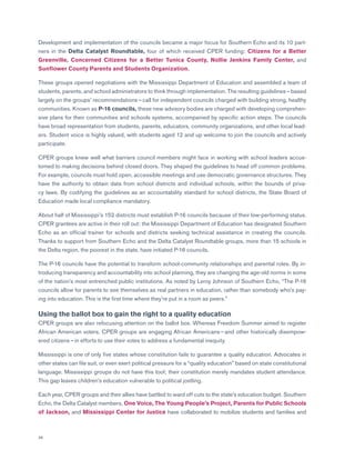 36
Development and implementation of the councils became a major focus for Southern Echo and its 10 part-
ners in the Delta Catalyst Roundtable, four of which received CPER funding: Citizens for a Better
Greenville, Concerned Citizens for a Better Tunica County, Nollie Jenkins Family Center, and
Sunflower County Parents and Students Organization.
These groups opened negotiations with the Mississippi Department of Education and assembled a team of
students, parents, and school administrators to think through implementation. The resulting guidelines — based
largely on the groups’ recommendations — call for independent councils charged with building strong, healthy
communities. Known as P-16 councils, these new advisory bodies are charged with developing comprehen-
sive plans for their communities and schools systems, accompanied by specific action steps. The councils
have broad representation from students, parents, educators, community organizations, and other local lead-
ers. Student voice is highly valued, with students aged 12 and up welcome to join the councils and actively
participate.
CPER groups knew well what barriers council members might face in working with school leaders accus-
tomed to making decisions behind closed doors. They shaped the guidelines to head off common problems.
For example, councils must hold open, accessible meetings and use democratic governance structures. They
have the authority to obtain data from school districts and individual schools, within the bounds of priva-
cy laws. By codifying the guidelines as an accountability standard for school districts, the State Board of
Education made local compliance mandatory.
About half of Mississippi’s 152 districts must establish P-16 councils because of their low-performing status.
CPER grantees are active in their roll out: the Mississippi Department of Education has designated Southern
Echo as an official trainer for schools and districts seeking technical assistance in creating the councils.
Thanks to support from Southern Echo and the Delta Catalyst Roundtable groups, more than 15 schools in
the Delta region, the poorest in the state, have initiated P-16 councils.
The P-16 councils have the potential to transform school-community relationships and parental roles. By in-
troducing transparency and accountability into school planning, they are changing the age-old norms in some
of the nation’s most entrenched public institutions. As noted by Leroy Johnson of Southern Echo, “The P-16
councils allow for parents to see themselves as real partners in education, rather than somebody who’s pay-
ing into education. This is the first time where they’re put in a room as peers.”
Using the ballot box to gain the right to a quality education
CPER groups are also refocusing attention on the ballot box. Whereas Freedom Summer aimed to register
African American voters, CPER groups are engaging African Americans — and other historically disempow-
ered citizens — in efforts to use their votes to address a fundamental inequity.
Mississippi is one of only five states whose constitution fails to guarantee a quality education. Advocates in
other states can file suit, or even exert political pressure for a “quality education” based on state constitutional
language. Mississippi groups do not have this tool; their constitution merely mandates student attendance.
This gap leaves children’s education vulnerable to political jostling.
Each year, CPER groups and their allies have battled to ward off cuts to the state’s education budget. Southern
Echo, the Delta Catalyst members, One Voice, The Young People’s Project, Parents for Public Schools
of Jackson, and Mississippi Center for Justice have collaborated to mobilize students and families and
 