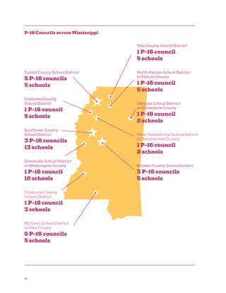 38
Tate County School District
1 P-16 council
5 schools
North Panola School District
in Panola County
1 P-16 council
5 schools
Okolona School District
in Chickasaw County
1 P-16 council
2 schools
West Tallahatchie School District
in Tallahatchie County
1 P-16 council
2 schools
Holmes County School District
3 P-16 councils
5 schools
Tunica County School District
5 P-16 councils
5 schools
Coahoma County
School District
1 P-16 council
5 schools
Sunflower County
School District
3 P-16 councils
13 schools
Greenville School District
in Washington County
1 P-16 council
10 schools
Claiborne County
School District
1 P-16 council
3 schools
McComb School District
in Pike County
5 P-16 councils
5 schools
P-16 Councils across Mississippi
 
