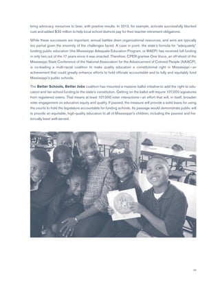 39
bring advocacy resources to bear, with positive results. In 2013, for example, activists successfully blocked
cuts and added $30 million to help local school districts pay for their teacher retirement obligations.
While these successes are important, annual battles drain organizational resources, and wins are typically
too partial given the enormity of the challenges faced. A case in point: the state’s formula for “adequately”
funding public education (the Mississippi Adequate Education Program, or MAEP) has received full funding
in only two out of the 17 years since it was enacted. Therefore, CPER grantee One Voice, an off-shoot of the
Mississippi State Conference of the National Association for the Advancement of Colored People (NAACP),
is co-leading a multi-racial coalition to make quality education a constitutional right in Mississippi — an
achievement that could greatly enhance efforts to hold officials accountable and to fully and equitably fund
Mississippi’s public schools.
The Better Schools, Better Jobs coalition has mounted a massive ballot initiative to add the right to edu-
cation and fair school funding to the state’s constitution. Getting on the ballot will require 107,000 signatures
from registered voters. That means at least 107,000 voter interactions — an effort that will, in itself, broaden
voter engagement on education equity and quality. If passed, the measure will provide a solid basis for using
the courts to hold the legislature accountable for funding schools. Its passage would demonstrate public will
to provide an equitable, high-quality education to all of Mississippi’s children, including the poorest and his-
torically least well-served.
 