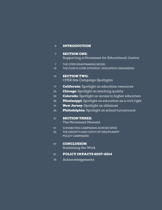 3
	5	 INTRODUCTION
	7	 SECTION ONE:
		 Supporting a Movement for Educational Justice
	7	 THE CPER GRANTMAKING MODEL
	10	 THE FUND’S CORE STRATEGY: EDUCATION ORGANIZING
	15	 SECTION TWO:
		 CPER Site Campaign Spotlights
	17	 California: Spotlight on education resources
	23	 Chicago: Spotlight on teaching quality
	29	 Colorado: Spotlight on access to higher education
	35	 Mississippi: Spotlight on education as a civil right
	41	 New Jersey: Spotlight on alliances
	45	 Philadelphia: Spotlight on school turnaround
	51	 SECTION THREE:
		 The Movement Moment
	51	 CONNECTING CAMPAIGNS ACROSS SITES
	52	 THE GROWTH AND CATCH OF DISCIPLINARY
		 POLICY CAMPAIGNS
	57	 CONCLUSION:
		 Sustaining the Work
	61	 POLICY IMPACTS 2007-2014
	75	 Acknowledgements
 