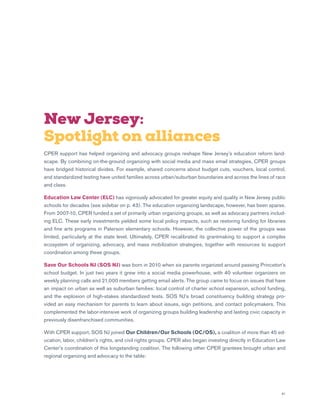 41
New Jersey:
Spotlight on alliances
CPER support has helped organizing and advocacy groups reshape New Jersey’s education reform land-
scape. By combining on-the-ground organizing with social media and mass email strategies, CPER groups
have bridged historical divides. For example, shared concerns about budget cuts, vouchers, local control,
and standardized testing have united families across urban/suburban boundaries and across the lines of race
and class.
Education Law Center (ELC) has vigorously advocated for greater equity and quality in New Jersey public
schools for decades (see sidebar on p. 43). The education organizing landscape, however, has been sparse.
From 2007-10, CPER funded a set of primarily urban organizing groups, as well as advocacy partners includ-
ing ELC. These early investments yielded some local policy impacts, such as restoring funding for libraries
and fine arts programs in Paterson elementary schools. However, the collective power of the groups was
limited, particularly at the state level. Ultimately, CPER recalibrated its grantmaking to support a complex
ecosystem of organizing, advocacy, and mass mobilization strategies, together with resources to support
coordination among these groups.
Save Our Schools NJ (SOS NJ) was born in 2010 when six parents organized around passing Princeton’s
school budget. In just two years it grew into a social media powerhouse, with 40 volunteer organizers on
weekly planning calls and 21,000 members getting email alerts. The group came to focus on issues that have
an impact on urban as well as suburban families: local control of charter school expansion, school funding,
and the explosion of high-stakes standardized tests. SOS NJ’s broad constituency building strategy pro-
vided an easy mechanism for parents to learn about issues, sign petitions, and contact policymakers. This
complemented the labor-intensive work of organizing groups building leadership and lasting civic capacity in
previously disenfranchised communities.
With CPER support, SOS NJ joined Our Children/Our Schools (OC/OS), a coalition of more than 45 ed-
ucation, labor, children’s rights, and civil rights groups. CPER also began investing directly in Education Law
Center’s coordination of this longstanding coalition. The following other CPER grantees brought urban and
regional organizing and advocacy to the table:
 
