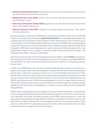 42
•	Abbott Leadership Institute (ALI) trains Newark parents, educators, and students to become informed
and effective advocates for public education reform;
•	Building One New Jersey (BONJ) connects cities and “outer ring” suburbs around shared economic
and social policy concerns;
•	New Jersey Communities United (NJCU) organizes low- and moderate-income people to exert their
power, predominantly in Newark; and
•	Paterson Education Fund (PEF) advocates for improved teaching and learning in New Jersey’s
third-most-populous city.
By uniting suburban and urban voices, CPER groups changed education politics in New Jersey. The OC/OS
coalition successfully protected the state’s school funding formula from annual gubernatorial attacks that
escalated with a new administration in 2010. Coalition members emphasized the impact of potential cuts on
all school districts. The 2013 budget battle illustrates the varying roles that CPER’s diverse grantees played,
to great effect. Education Law Center provided data analysis and testimony. SOS NJ generated 2,300 emails
to legislators. BONJ drew nearly 1,000 people to six public meetings. And NJCU partnered with the newly
formed Newark Student Union to organize a 1,000-strong student walkout that garnered coverage in the
Washington Post, Reuters, The Nation, and Al-Jazeera.
New Jersey groups have also used their broadened power base to defeat multiple voucher proposals intro-
duced by the governor. These wins have strengthened the groups for the long term, as indicated by SOS NJ’s
Julia Sass Rubin: “Once you can stop their bill, they know they have to deal with you. That gives you power for
the next round.”
For New Jersey CPER groups, this “next round” includes tackling high-stakes testing, an issue that has en-
ergized an even greater swath of the parent population. Along with 42 other states, New Jersey adopted the
Common Core in 2013 and is preparing to transition to a new set of high-stakes tests built around it. ELC,
SOS NJ, PEF, and allies have raised concerns about attaching huge consequences to performance on brand
new tests. They have drawn public and legislative attention to the costs and uses of standardized tests, with
SOS NJ alone generating over 10,000 emails urging legislators to put on the brakes. Bowing to pressure,
Governor Chris Christie issued an executive order in 2014 that reduced the weight of the new tests in teacher
evaluations for the first two years, and established a commission to study the “effectiveness” of standardized
testing statewide.
As New Jersey’s statewide groups led the campaigns for funding and other state policies, local groups add-
ed force by supporting state-focused efforts and by building momentum for local reforms on such issues as
school discipline, local control, and college readiness. As the CPER collaborative draws to a close, New
Jersey groups have developed a stronger collective infrastructure and statewide network from which to build.
Rosie Grant from Paterson Education Fund acknowledged the potential of this expanded capacity: “We’ve
gone from a state with little or no education organizing to one where several strong organizations and various
networks will continue to engage citizens well into the future.”
 